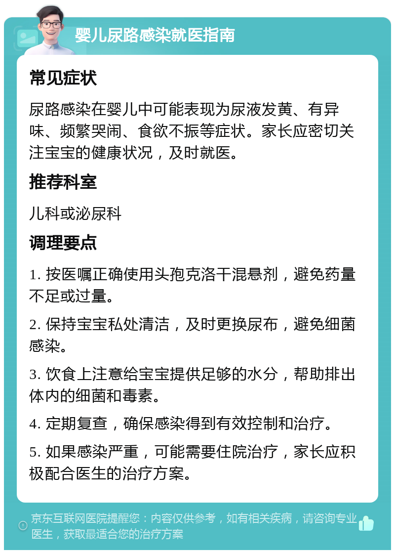 婴儿尿路感染就医指南 常见症状 尿路感染在婴儿中可能表现为尿液发黄、有异味、频繁哭闹、食欲不振等症状。家长应密切关注宝宝的健康状况，及时就医。 推荐科室 儿科或泌尿科 调理要点 1. 按医嘱正确使用头孢克洛干混悬剂，避免药量不足或过量。 2. 保持宝宝私处清洁，及时更换尿布，避免细菌感染。 3. 饮食上注意给宝宝提供足够的水分，帮助排出体内的细菌和毒素。 4. 定期复查，确保感染得到有效控制和治疗。 5. 如果感染严重，可能需要住院治疗，家长应积极配合医生的治疗方案。