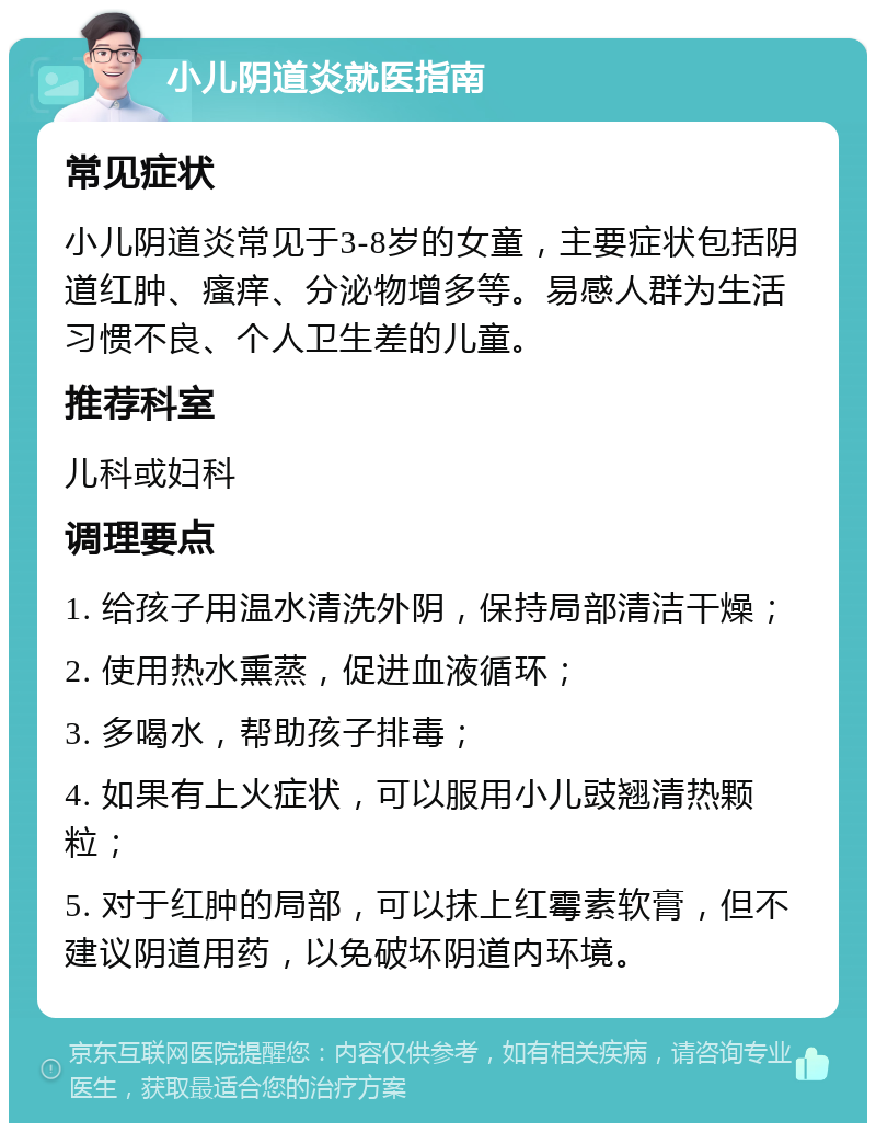 小儿阴道炎就医指南 常见症状 小儿阴道炎常见于3-8岁的女童，主要症状包括阴道红肿、瘙痒、分泌物增多等。易感人群为生活习惯不良、个人卫生差的儿童。 推荐科室 儿科或妇科 调理要点 1. 给孩子用温水清洗外阴，保持局部清洁干燥； 2. 使用热水熏蒸，促进血液循环； 3. 多喝水，帮助孩子排毒； 4. 如果有上火症状，可以服用小儿豉翘清热颗粒； 5. 对于红肿的局部，可以抹上红霉素软膏，但不建议阴道用药，以免破坏阴道内环境。