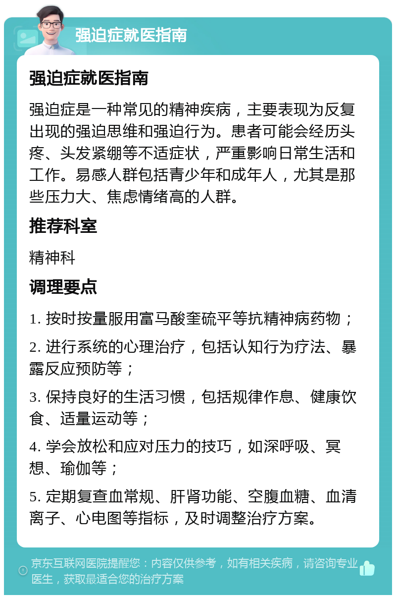 强迫症就医指南 强迫症就医指南 强迫症是一种常见的精神疾病，主要表现为反复出现的强迫思维和强迫行为。患者可能会经历头疼、头发紧绷等不适症状，严重影响日常生活和工作。易感人群包括青少年和成年人，尤其是那些压力大、焦虑情绪高的人群。 推荐科室 精神科 调理要点 1. 按时按量服用富马酸奎硫平等抗精神病药物； 2. 进行系统的心理治疗，包括认知行为疗法、暴露反应预防等； 3. 保持良好的生活习惯，包括规律作息、健康饮食、适量运动等； 4. 学会放松和应对压力的技巧，如深呼吸、冥想、瑜伽等； 5. 定期复查血常规、肝肾功能、空腹血糖、血清离子、心电图等指标，及时调整治疗方案。