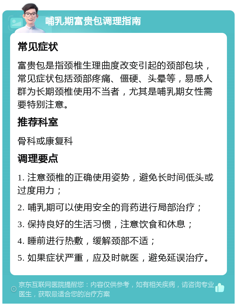 哺乳期富贵包调理指南 常见症状 富贵包是指颈椎生理曲度改变引起的颈部包块，常见症状包括颈部疼痛、僵硬、头晕等，易感人群为长期颈椎使用不当者，尤其是哺乳期女性需要特别注意。 推荐科室 骨科或康复科 调理要点 1. 注意颈椎的正确使用姿势，避免长时间低头或过度用力； 2. 哺乳期可以使用安全的膏药进行局部治疗； 3. 保持良好的生活习惯，注意饮食和休息； 4. 睡前进行热敷，缓解颈部不适； 5. 如果症状严重，应及时就医，避免延误治疗。