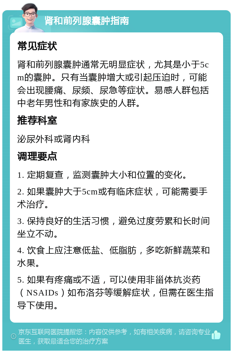 肾和前列腺囊肿指南 常见症状 肾和前列腺囊肿通常无明显症状，尤其是小于5cm的囊肿。只有当囊肿增大或引起压迫时，可能会出现腰痛、尿频、尿急等症状。易感人群包括中老年男性和有家族史的人群。 推荐科室 泌尿外科或肾内科 调理要点 1. 定期复查，监测囊肿大小和位置的变化。 2. 如果囊肿大于5cm或有临床症状，可能需要手术治疗。 3. 保持良好的生活习惯，避免过度劳累和长时间坐立不动。 4. 饮食上应注意低盐、低脂肪，多吃新鲜蔬菜和水果。 5. 如果有疼痛或不适，可以使用非甾体抗炎药（NSAIDs）如布洛芬等缓解症状，但需在医生指导下使用。