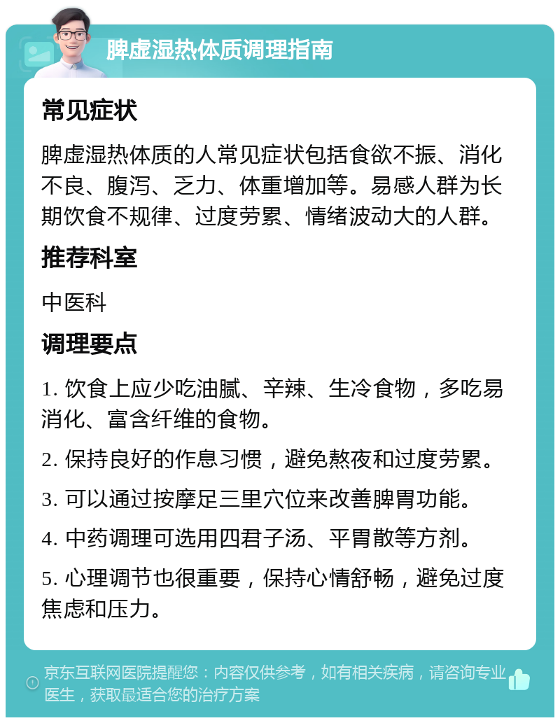 脾虚湿热体质调理指南 常见症状 脾虚湿热体质的人常见症状包括食欲不振、消化不良、腹泻、乏力、体重增加等。易感人群为长期饮食不规律、过度劳累、情绪波动大的人群。 推荐科室 中医科 调理要点 1. 饮食上应少吃油腻、辛辣、生冷食物，多吃易消化、富含纤维的食物。 2. 保持良好的作息习惯，避免熬夜和过度劳累。 3. 可以通过按摩足三里穴位来改善脾胃功能。 4. 中药调理可选用四君子汤、平胃散等方剂。 5. 心理调节也很重要，保持心情舒畅，避免过度焦虑和压力。