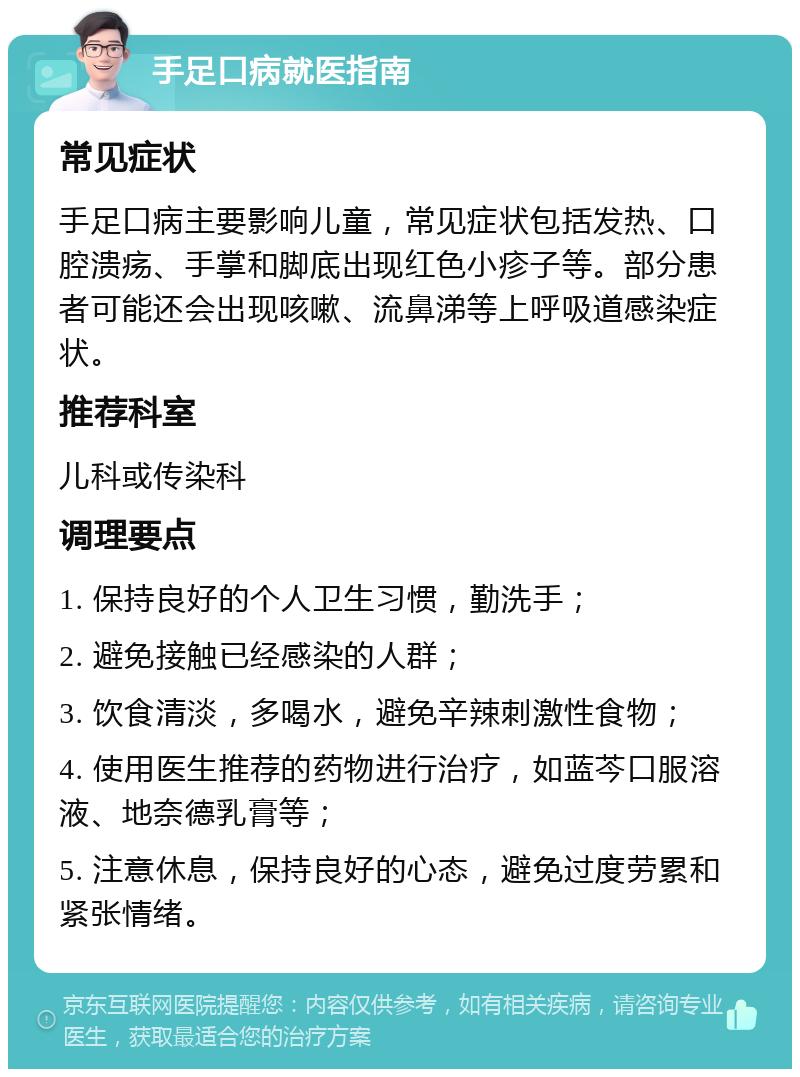 手足口病就医指南 常见症状 手足口病主要影响儿童，常见症状包括发热、口腔溃疡、手掌和脚底出现红色小疹子等。部分患者可能还会出现咳嗽、流鼻涕等上呼吸道感染症状。 推荐科室 儿科或传染科 调理要点 1. 保持良好的个人卫生习惯，勤洗手； 2. 避免接触已经感染的人群； 3. 饮食清淡，多喝水，避免辛辣刺激性食物； 4. 使用医生推荐的药物进行治疗，如蓝芩口服溶液、地奈德乳膏等； 5. 注意休息，保持良好的心态，避免过度劳累和紧张情绪。