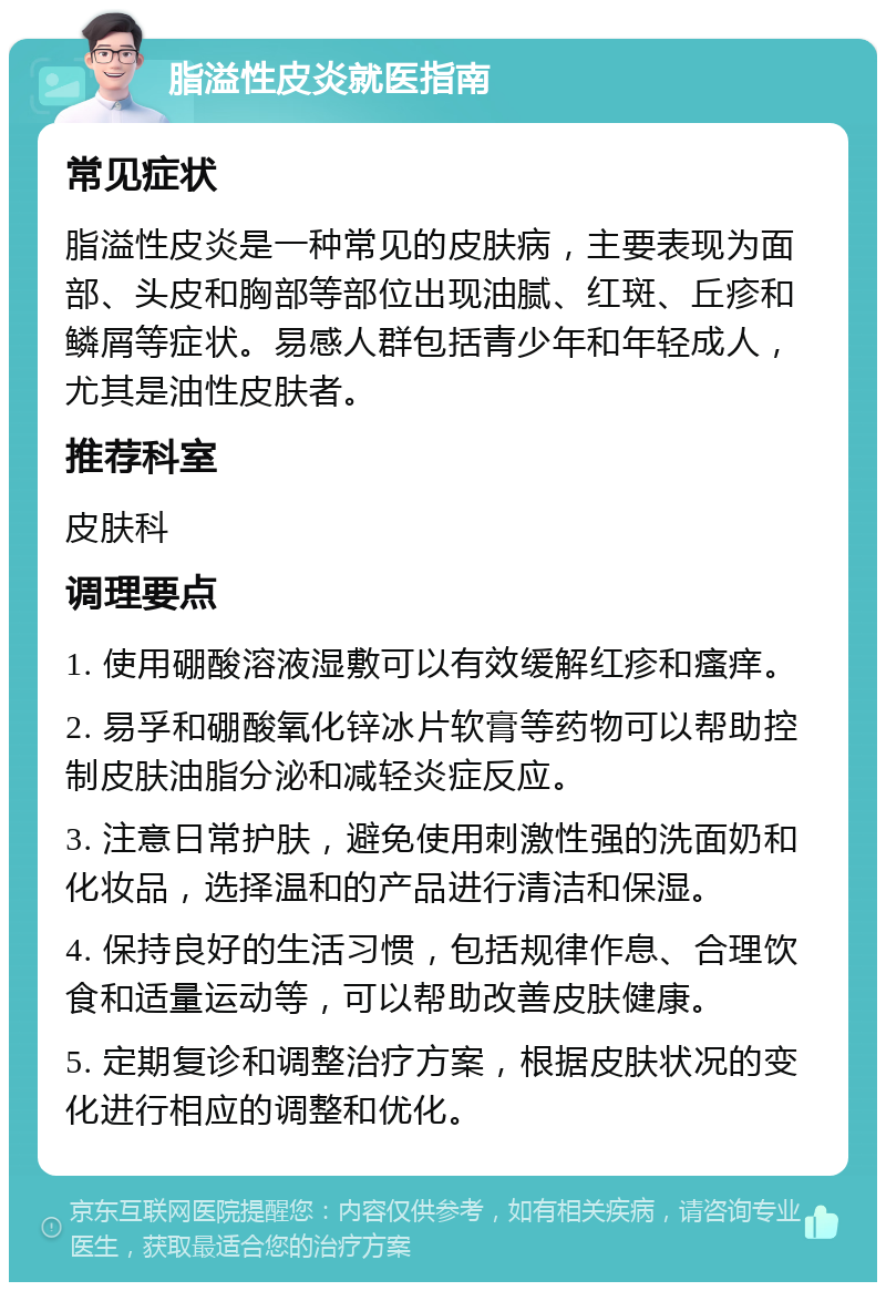 脂溢性皮炎就医指南 常见症状 脂溢性皮炎是一种常见的皮肤病，主要表现为面部、头皮和胸部等部位出现油腻、红斑、丘疹和鳞屑等症状。易感人群包括青少年和年轻成人，尤其是油性皮肤者。 推荐科室 皮肤科 调理要点 1. 使用硼酸溶液湿敷可以有效缓解红疹和瘙痒。 2. 易孚和硼酸氧化锌冰片软膏等药物可以帮助控制皮肤油脂分泌和减轻炎症反应。 3. 注意日常护肤，避免使用刺激性强的洗面奶和化妆品，选择温和的产品进行清洁和保湿。 4. 保持良好的生活习惯，包括规律作息、合理饮食和适量运动等，可以帮助改善皮肤健康。 5. 定期复诊和调整治疗方案，根据皮肤状况的变化进行相应的调整和优化。