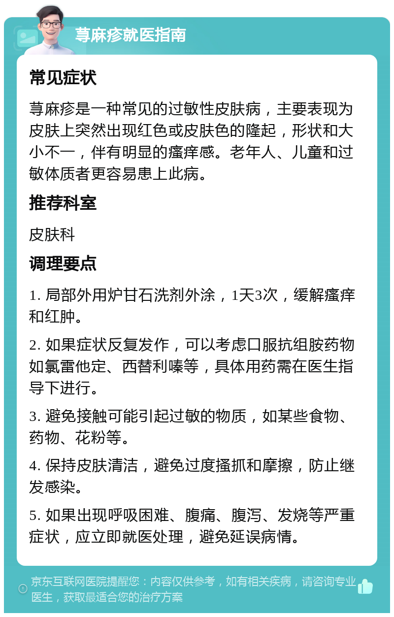 荨麻疹就医指南 常见症状 荨麻疹是一种常见的过敏性皮肤病，主要表现为皮肤上突然出现红色或皮肤色的隆起，形状和大小不一，伴有明显的瘙痒感。老年人、儿童和过敏体质者更容易患上此病。 推荐科室 皮肤科 调理要点 1. 局部外用炉甘石洗剂外涂，1天3次，缓解瘙痒和红肿。 2. 如果症状反复发作，可以考虑口服抗组胺药物如氯雷他定、西替利嗪等，具体用药需在医生指导下进行。 3. 避免接触可能引起过敏的物质，如某些食物、药物、花粉等。 4. 保持皮肤清洁，避免过度搔抓和摩擦，防止继发感染。 5. 如果出现呼吸困难、腹痛、腹泻、发烧等严重症状，应立即就医处理，避免延误病情。