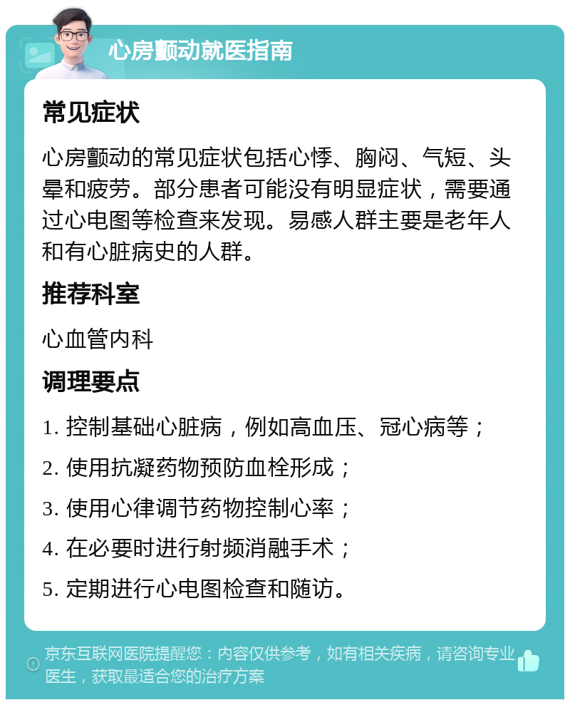 心房颤动就医指南 常见症状 心房颤动的常见症状包括心悸、胸闷、气短、头晕和疲劳。部分患者可能没有明显症状，需要通过心电图等检查来发现。易感人群主要是老年人和有心脏病史的人群。 推荐科室 心血管内科 调理要点 1. 控制基础心脏病，例如高血压、冠心病等； 2. 使用抗凝药物预防血栓形成； 3. 使用心律调节药物控制心率； 4. 在必要时进行射频消融手术； 5. 定期进行心电图检查和随访。