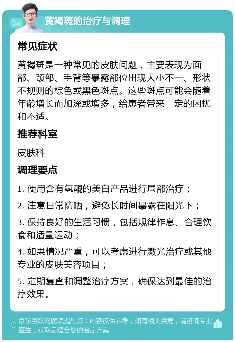 黄褐斑的治疗与调理 常见症状 黄褐斑是一种常见的皮肤问题，主要表现为面部、颈部、手背等暴露部位出现大小不一、形状不规则的棕色或黑色斑点。这些斑点可能会随着年龄增长而加深或增多，给患者带来一定的困扰和不适。 推荐科室 皮肤科 调理要点 1. 使用含有氢醌的美白产品进行局部治疗； 2. 注意日常防晒，避免长时间暴露在阳光下； 3. 保持良好的生活习惯，包括规律作息、合理饮食和适量运动； 4. 如果情况严重，可以考虑进行激光治疗或其他专业的皮肤美容项目； 5. 定期复查和调整治疗方案，确保达到最佳的治疗效果。