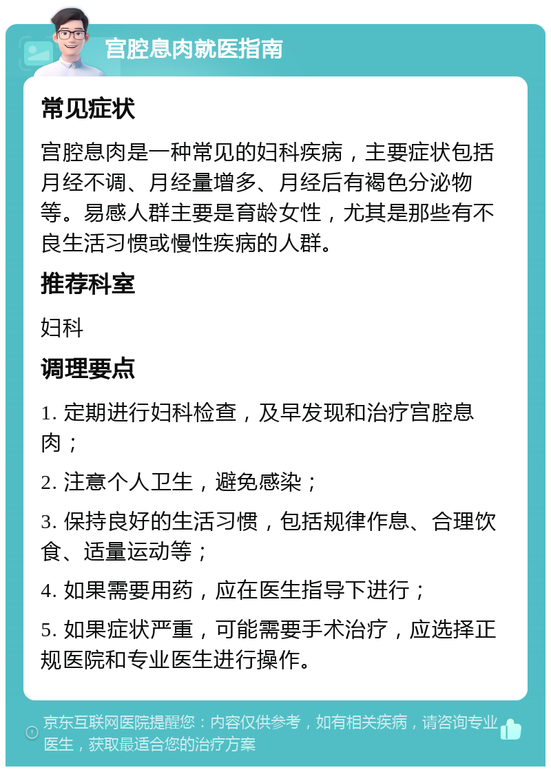 宫腔息肉就医指南 常见症状 宫腔息肉是一种常见的妇科疾病，主要症状包括月经不调、月经量增多、月经后有褐色分泌物等。易感人群主要是育龄女性，尤其是那些有不良生活习惯或慢性疾病的人群。 推荐科室 妇科 调理要点 1. 定期进行妇科检查，及早发现和治疗宫腔息肉； 2. 注意个人卫生，避免感染； 3. 保持良好的生活习惯，包括规律作息、合理饮食、适量运动等； 4. 如果需要用药，应在医生指导下进行； 5. 如果症状严重，可能需要手术治疗，应选择正规医院和专业医生进行操作。