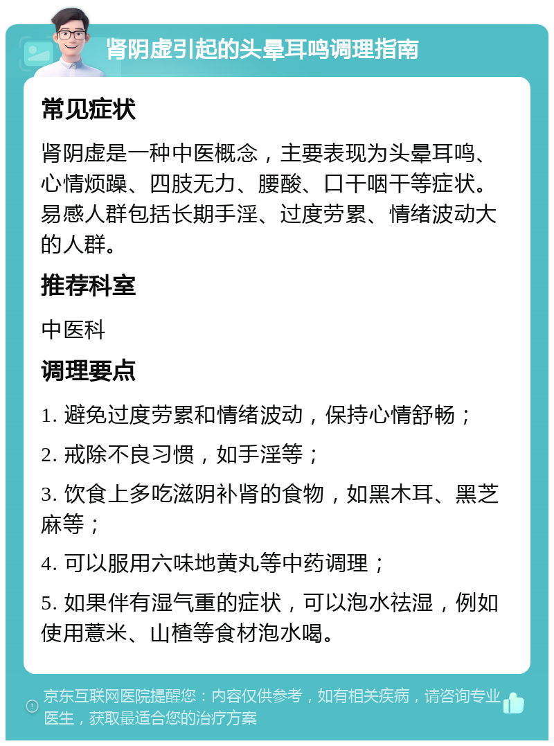 肾阴虚引起的头晕耳鸣调理指南 常见症状 肾阴虚是一种中医概念，主要表现为头晕耳鸣、心情烦躁、四肢无力、腰酸、口干咽干等症状。易感人群包括长期手淫、过度劳累、情绪波动大的人群。 推荐科室 中医科 调理要点 1. 避免过度劳累和情绪波动，保持心情舒畅； 2. 戒除不良习惯，如手淫等； 3. 饮食上多吃滋阴补肾的食物，如黑木耳、黑芝麻等； 4. 可以服用六味地黄丸等中药调理； 5. 如果伴有湿气重的症状，可以泡水祛湿，例如使用薏米、山楂等食材泡水喝。