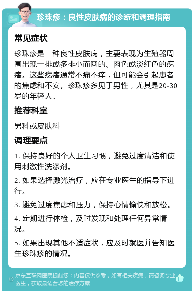 珍珠疹：良性皮肤病的诊断和调理指南 常见症状 珍珠疹是一种良性皮肤病，主要表现为生殖器周围出现一排或多排小而圆的、肉色或淡红色的疙瘩。这些疙瘩通常不痛不痒，但可能会引起患者的焦虑和不安。珍珠疹多见于男性，尤其是20-30岁的年轻人。 推荐科室 男科或皮肤科 调理要点 1. 保持良好的个人卫生习惯，避免过度清洁和使用刺激性洗涤剂。 2. 如果选择激光治疗，应在专业医生的指导下进行。 3. 避免过度焦虑和压力，保持心情愉快和放松。 4. 定期进行体检，及时发现和处理任何异常情况。 5. 如果出现其他不适症状，应及时就医并告知医生珍珠疹的情况。