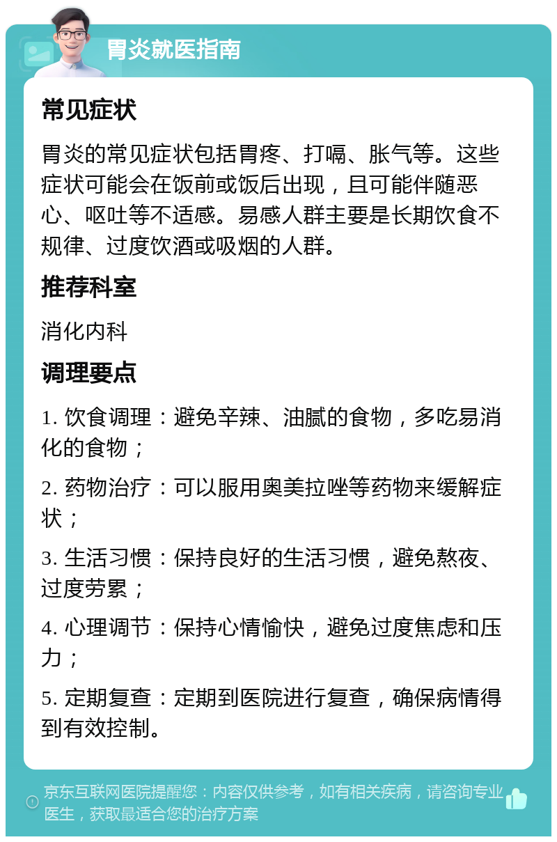 胃炎就医指南 常见症状 胃炎的常见症状包括胃疼、打嗝、胀气等。这些症状可能会在饭前或饭后出现，且可能伴随恶心、呕吐等不适感。易感人群主要是长期饮食不规律、过度饮酒或吸烟的人群。 推荐科室 消化内科 调理要点 1. 饮食调理：避免辛辣、油腻的食物，多吃易消化的食物； 2. 药物治疗：可以服用奥美拉唑等药物来缓解症状； 3. 生活习惯：保持良好的生活习惯，避免熬夜、过度劳累； 4. 心理调节：保持心情愉快，避免过度焦虑和压力； 5. 定期复查：定期到医院进行复查，确保病情得到有效控制。