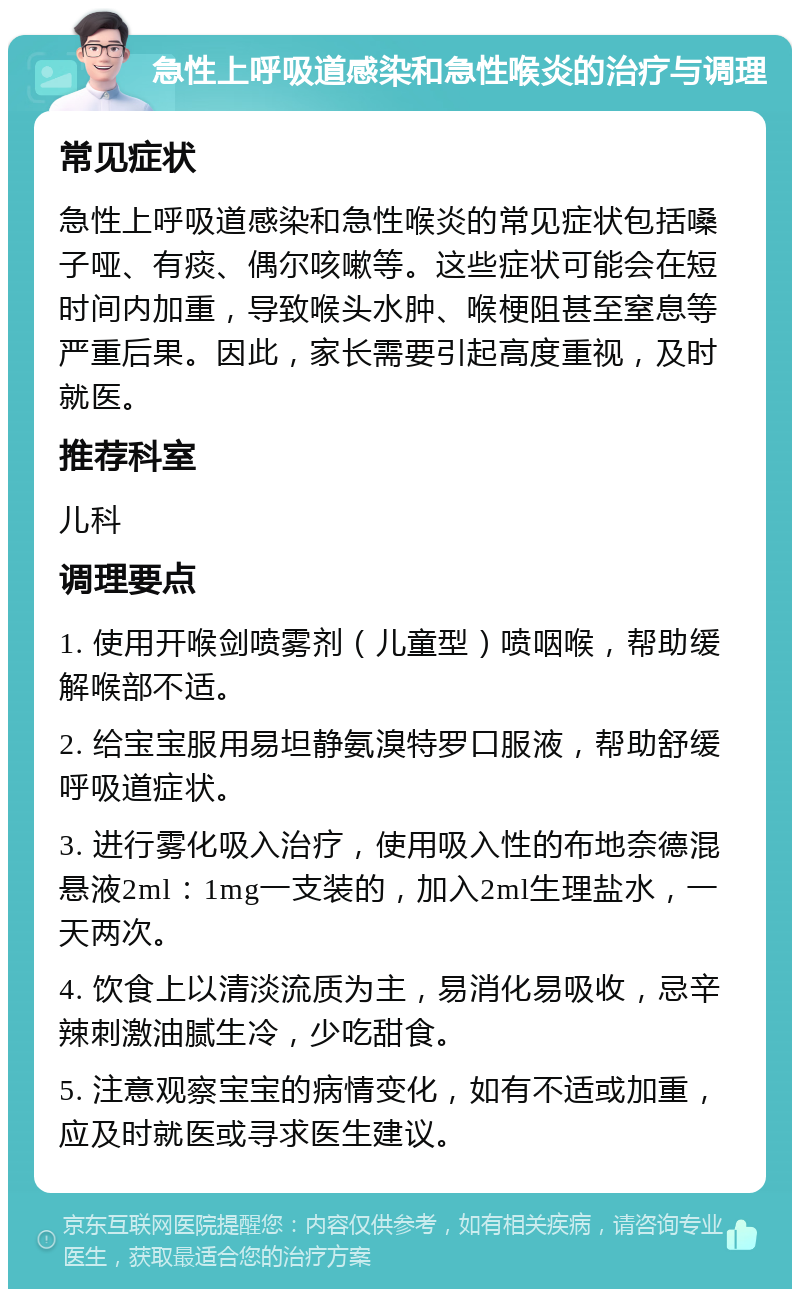 急性上呼吸道感染和急性喉炎的治疗与调理 常见症状 急性上呼吸道感染和急性喉炎的常见症状包括嗓子哑、有痰、偶尔咳嗽等。这些症状可能会在短时间内加重，导致喉头水肿、喉梗阻甚至窒息等严重后果。因此，家长需要引起高度重视，及时就医。 推荐科室 儿科 调理要点 1. 使用开喉剑喷雾剂（儿童型）喷咽喉，帮助缓解喉部不适。 2. 给宝宝服用易坦静氨溴特罗口服液，帮助舒缓呼吸道症状。 3. 进行雾化吸入治疗，使用吸入性的布地奈德混悬液2ml：1mg一支装的，加入2ml生理盐水，一天两次。 4. 饮食上以清淡流质为主，易消化易吸收，忌辛辣刺激油腻生冷，少吃甜食。 5. 注意观察宝宝的病情变化，如有不适或加重，应及时就医或寻求医生建议。