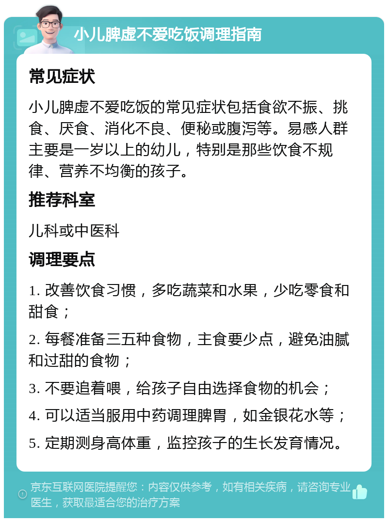 小儿脾虚不爱吃饭调理指南 常见症状 小儿脾虚不爱吃饭的常见症状包括食欲不振、挑食、厌食、消化不良、便秘或腹泻等。易感人群主要是一岁以上的幼儿，特别是那些饮食不规律、营养不均衡的孩子。 推荐科室 儿科或中医科 调理要点 1. 改善饮食习惯，多吃蔬菜和水果，少吃零食和甜食； 2. 每餐准备三五种食物，主食要少点，避免油腻和过甜的食物； 3. 不要追着喂，给孩子自由选择食物的机会； 4. 可以适当服用中药调理脾胃，如金银花水等； 5. 定期测身高体重，监控孩子的生长发育情况。