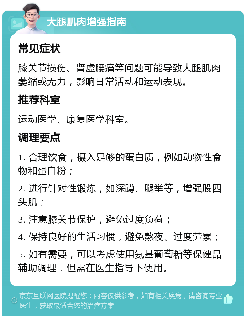 大腿肌肉增强指南 常见症状 膝关节损伤、肾虚腰痛等问题可能导致大腿肌肉萎缩或无力，影响日常活动和运动表现。 推荐科室 运动医学、康复医学科室。 调理要点 1. 合理饮食，摄入足够的蛋白质，例如动物性食物和蛋白粉； 2. 进行针对性锻炼，如深蹲、腿举等，增强股四头肌； 3. 注意膝关节保护，避免过度负荷； 4. 保持良好的生活习惯，避免熬夜、过度劳累； 5. 如有需要，可以考虑使用氨基葡萄糖等保健品辅助调理，但需在医生指导下使用。