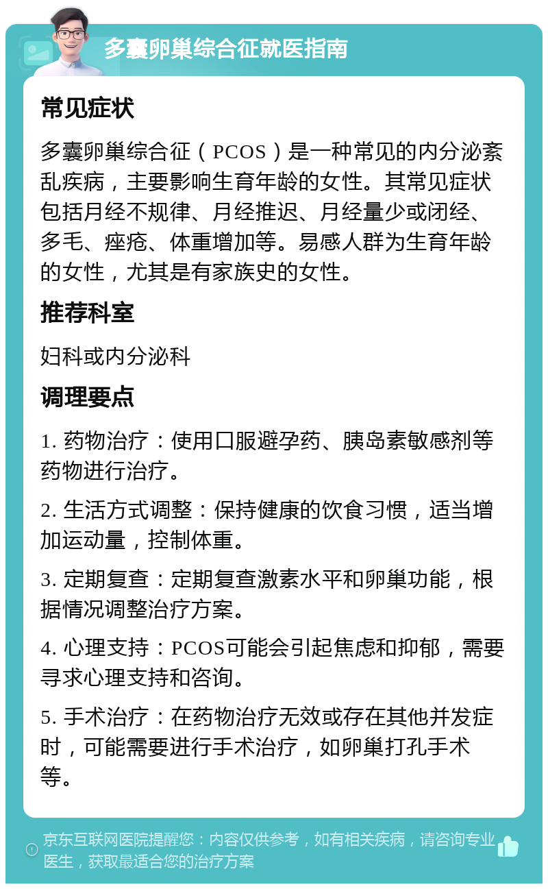 多囊卵巢综合征就医指南 常见症状 多囊卵巢综合征（PCOS）是一种常见的内分泌紊乱疾病，主要影响生育年龄的女性。其常见症状包括月经不规律、月经推迟、月经量少或闭经、多毛、痤疮、体重增加等。易感人群为生育年龄的女性，尤其是有家族史的女性。 推荐科室 妇科或内分泌科 调理要点 1. 药物治疗：使用口服避孕药、胰岛素敏感剂等药物进行治疗。 2. 生活方式调整：保持健康的饮食习惯，适当增加运动量，控制体重。 3. 定期复查：定期复查激素水平和卵巢功能，根据情况调整治疗方案。 4. 心理支持：PCOS可能会引起焦虑和抑郁，需要寻求心理支持和咨询。 5. 手术治疗：在药物治疗无效或存在其他并发症时，可能需要进行手术治疗，如卵巢打孔手术等。