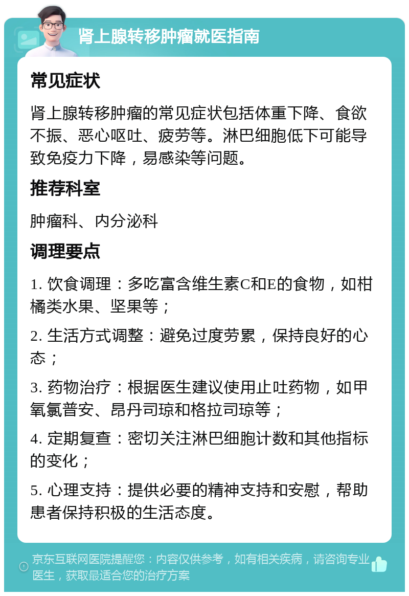 肾上腺转移肿瘤就医指南 常见症状 肾上腺转移肿瘤的常见症状包括体重下降、食欲不振、恶心呕吐、疲劳等。淋巴细胞低下可能导致免疫力下降，易感染等问题。 推荐科室 肿瘤科、内分泌科 调理要点 1. 饮食调理：多吃富含维生素C和E的食物，如柑橘类水果、坚果等； 2. 生活方式调整：避免过度劳累，保持良好的心态； 3. 药物治疗：根据医生建议使用止吐药物，如甲氧氯普安、昂丹司琼和格拉司琼等； 4. 定期复查：密切关注淋巴细胞计数和其他指标的变化； 5. 心理支持：提供必要的精神支持和安慰，帮助患者保持积极的生活态度。