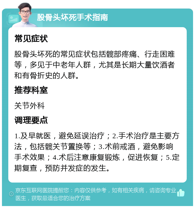 股骨头坏死手术指南 常见症状 股骨头坏死的常见症状包括髋部疼痛、行走困难等，多见于中老年人群，尤其是长期大量饮酒者和有骨折史的人群。 推荐科室 关节外科 调理要点 1.及早就医，避免延误治疗；2.手术治疗是主要方法，包括髋关节置换等；3.术前戒酒，避免影响手术效果；4.术后注意康复锻炼，促进恢复；5.定期复查，预防并发症的发生。