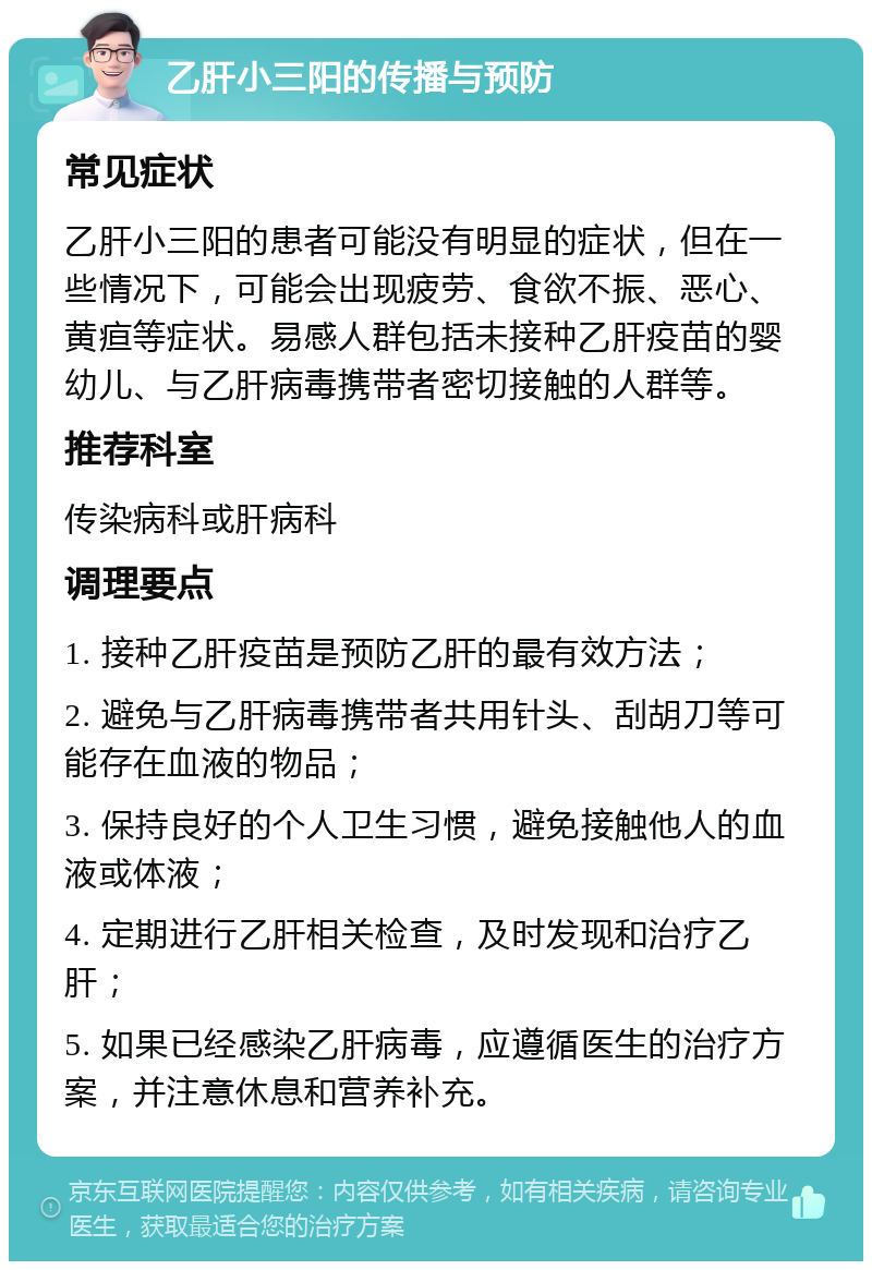 乙肝小三阳的传播与预防 常见症状 乙肝小三阳的患者可能没有明显的症状，但在一些情况下，可能会出现疲劳、食欲不振、恶心、黄疸等症状。易感人群包括未接种乙肝疫苗的婴幼儿、与乙肝病毒携带者密切接触的人群等。 推荐科室 传染病科或肝病科 调理要点 1. 接种乙肝疫苗是预防乙肝的最有效方法； 2. 避免与乙肝病毒携带者共用针头、刮胡刀等可能存在血液的物品； 3. 保持良好的个人卫生习惯，避免接触他人的血液或体液； 4. 定期进行乙肝相关检查，及时发现和治疗乙肝； 5. 如果已经感染乙肝病毒，应遵循医生的治疗方案，并注意休息和营养补充。