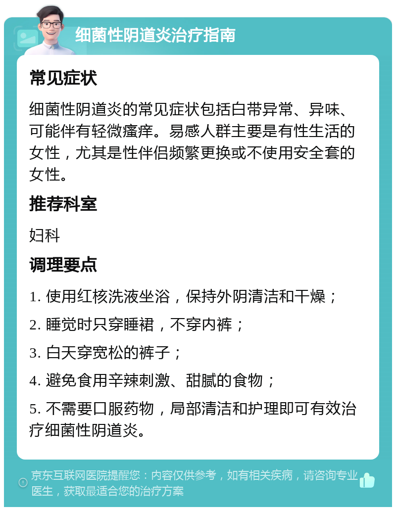 细菌性阴道炎治疗指南 常见症状 细菌性阴道炎的常见症状包括白带异常、异味、可能伴有轻微瘙痒。易感人群主要是有性生活的女性，尤其是性伴侣频繁更换或不使用安全套的女性。 推荐科室 妇科 调理要点 1. 使用红核洗液坐浴，保持外阴清洁和干燥； 2. 睡觉时只穿睡裙，不穿内裤； 3. 白天穿宽松的裤子； 4. 避免食用辛辣刺激、甜腻的食物； 5. 不需要口服药物，局部清洁和护理即可有效治疗细菌性阴道炎。