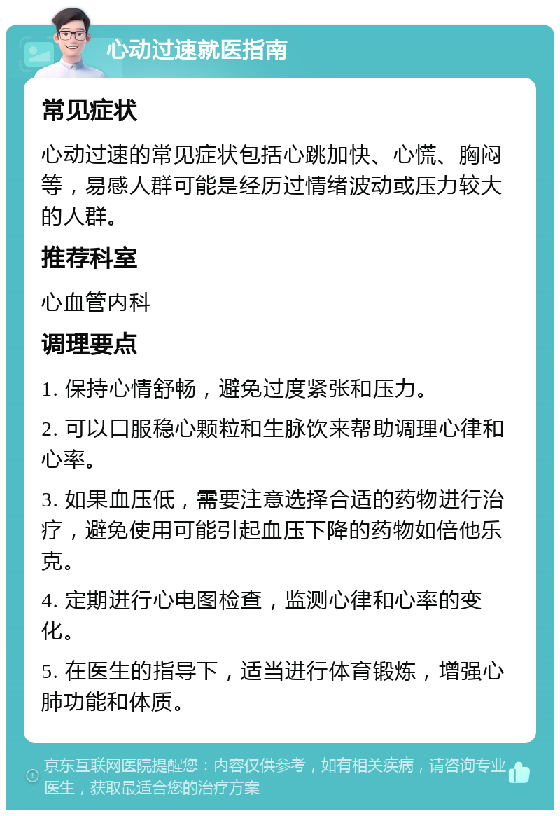 心动过速就医指南 常见症状 心动过速的常见症状包括心跳加快、心慌、胸闷等，易感人群可能是经历过情绪波动或压力较大的人群。 推荐科室 心血管内科 调理要点 1. 保持心情舒畅，避免过度紧张和压力。 2. 可以口服稳心颗粒和生脉饮来帮助调理心律和心率。 3. 如果血压低，需要注意选择合适的药物进行治疗，避免使用可能引起血压下降的药物如倍他乐克。 4. 定期进行心电图检查，监测心律和心率的变化。 5. 在医生的指导下，适当进行体育锻炼，增强心肺功能和体质。