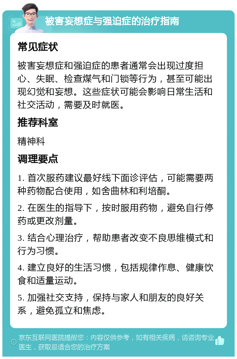 被害妄想症与强迫症的治疗指南 常见症状 被害妄想症和强迫症的患者通常会出现过度担心、失眠、检查煤气和门锁等行为，甚至可能出现幻觉和妄想。这些症状可能会影响日常生活和社交活动，需要及时就医。 推荐科室 精神科 调理要点 1. 首次服药建议最好线下面诊评估，可能需要两种药物配合使用，如舍曲林和利培酮。 2. 在医生的指导下，按时服用药物，避免自行停药或更改剂量。 3. 结合心理治疗，帮助患者改变不良思维模式和行为习惯。 4. 建立良好的生活习惯，包括规律作息、健康饮食和适量运动。 5. 加强社交支持，保持与家人和朋友的良好关系，避免孤立和焦虑。