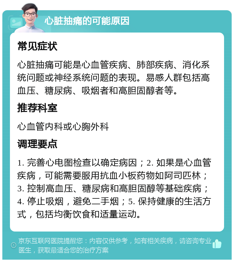 心脏抽痛的可能原因 常见症状 心脏抽痛可能是心血管疾病、肺部疾病、消化系统问题或神经系统问题的表现。易感人群包括高血压、糖尿病、吸烟者和高胆固醇者等。 推荐科室 心血管内科或心胸外科 调理要点 1. 完善心电图检查以确定病因；2. 如果是心血管疾病，可能需要服用抗血小板药物如阿司匹林；3. 控制高血压、糖尿病和高胆固醇等基础疾病；4. 停止吸烟，避免二手烟；5. 保持健康的生活方式，包括均衡饮食和适量运动。