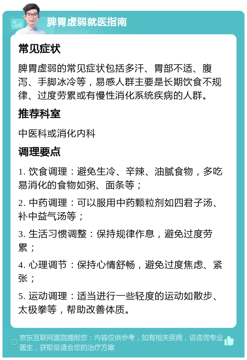 脾胃虚弱就医指南 常见症状 脾胃虚弱的常见症状包括多汗、胃部不适、腹泻、手脚冰冷等，易感人群主要是长期饮食不规律、过度劳累或有慢性消化系统疾病的人群。 推荐科室 中医科或消化内科 调理要点 1. 饮食调理：避免生冷、辛辣、油腻食物，多吃易消化的食物如粥、面条等； 2. 中药调理：可以服用中药颗粒剂如四君子汤、补中益气汤等； 3. 生活习惯调整：保持规律作息，避免过度劳累； 4. 心理调节：保持心情舒畅，避免过度焦虑、紧张； 5. 运动调理：适当进行一些轻度的运动如散步、太极拳等，帮助改善体质。