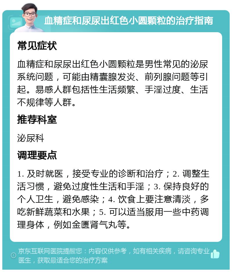 血精症和尿尿出红色小圆颗粒的治疗指南 常见症状 血精症和尿尿出红色小圆颗粒是男性常见的泌尿系统问题，可能由精囊腺发炎、前列腺问题等引起。易感人群包括性生活频繁、手淫过度、生活不规律等人群。 推荐科室 泌尿科 调理要点 1. 及时就医，接受专业的诊断和治疗；2. 调整生活习惯，避免过度性生活和手淫；3. 保持良好的个人卫生，避免感染；4. 饮食上要注意清淡，多吃新鲜蔬菜和水果；5. 可以适当服用一些中药调理身体，例如金匮肾气丸等。