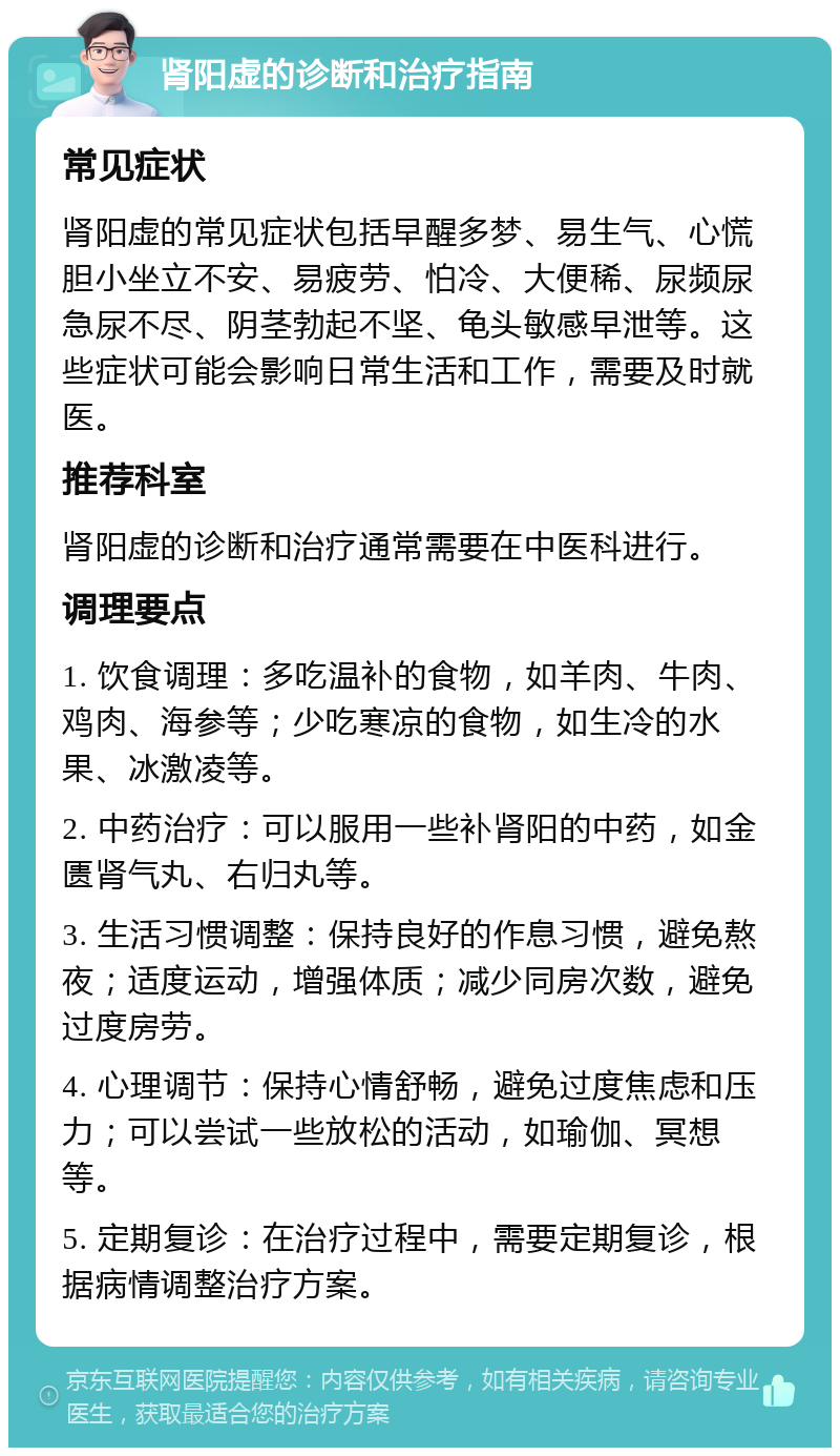 肾阳虚的诊断和治疗指南 常见症状 肾阳虚的常见症状包括早醒多梦、易生气、心慌胆小坐立不安、易疲劳、怕冷、大便稀、尿频尿急尿不尽、阴茎勃起不坚、龟头敏感早泄等。这些症状可能会影响日常生活和工作，需要及时就医。 推荐科室 肾阳虚的诊断和治疗通常需要在中医科进行。 调理要点 1. 饮食调理：多吃温补的食物，如羊肉、牛肉、鸡肉、海参等；少吃寒凉的食物，如生冷的水果、冰激凌等。 2. 中药治疗：可以服用一些补肾阳的中药，如金匮肾气丸、右归丸等。 3. 生活习惯调整：保持良好的作息习惯，避免熬夜；适度运动，增强体质；减少同房次数，避免过度房劳。 4. 心理调节：保持心情舒畅，避免过度焦虑和压力；可以尝试一些放松的活动，如瑜伽、冥想等。 5. 定期复诊：在治疗过程中，需要定期复诊，根据病情调整治疗方案。