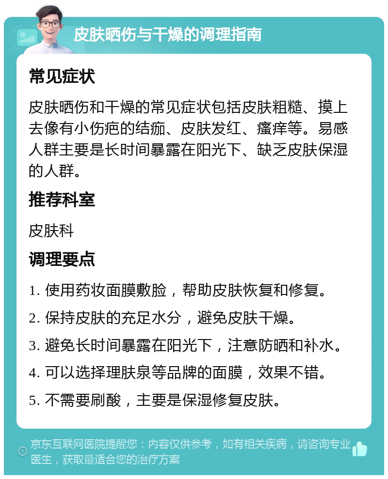 皮肤晒伤与干燥的调理指南 常见症状 皮肤晒伤和干燥的常见症状包括皮肤粗糙、摸上去像有小伤疤的结痂、皮肤发红、瘙痒等。易感人群主要是长时间暴露在阳光下、缺乏皮肤保湿的人群。 推荐科室 皮肤科 调理要点 1. 使用药妆面膜敷脸，帮助皮肤恢复和修复。 2. 保持皮肤的充足水分，避免皮肤干燥。 3. 避免长时间暴露在阳光下，注意防晒和补水。 4. 可以选择理肤泉等品牌的面膜，效果不错。 5. 不需要刷酸，主要是保湿修复皮肤。