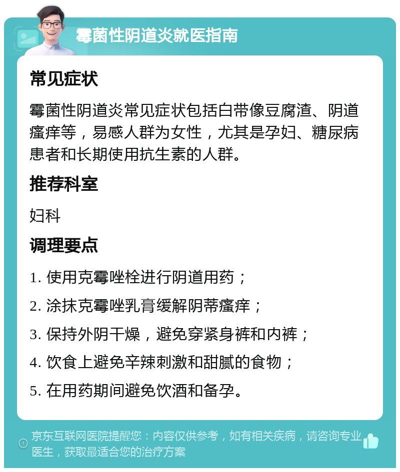 霉菌性阴道炎就医指南 常见症状 霉菌性阴道炎常见症状包括白带像豆腐渣、阴道瘙痒等，易感人群为女性，尤其是孕妇、糖尿病患者和长期使用抗生素的人群。 推荐科室 妇科 调理要点 1. 使用克霉唑栓进行阴道用药； 2. 涂抹克霉唑乳膏缓解阴蒂瘙痒； 3. 保持外阴干燥，避免穿紧身裤和内裤； 4. 饮食上避免辛辣刺激和甜腻的食物； 5. 在用药期间避免饮酒和备孕。