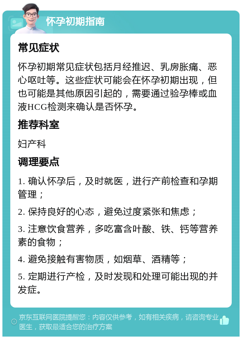 怀孕初期指南 常见症状 怀孕初期常见症状包括月经推迟、乳房胀痛、恶心呕吐等。这些症状可能会在怀孕初期出现，但也可能是其他原因引起的，需要通过验孕棒或血液HCG检测来确认是否怀孕。 推荐科室 妇产科 调理要点 1. 确认怀孕后，及时就医，进行产前检查和孕期管理； 2. 保持良好的心态，避免过度紧张和焦虑； 3. 注意饮食营养，多吃富含叶酸、铁、钙等营养素的食物； 4. 避免接触有害物质，如烟草、酒精等； 5. 定期进行产检，及时发现和处理可能出现的并发症。