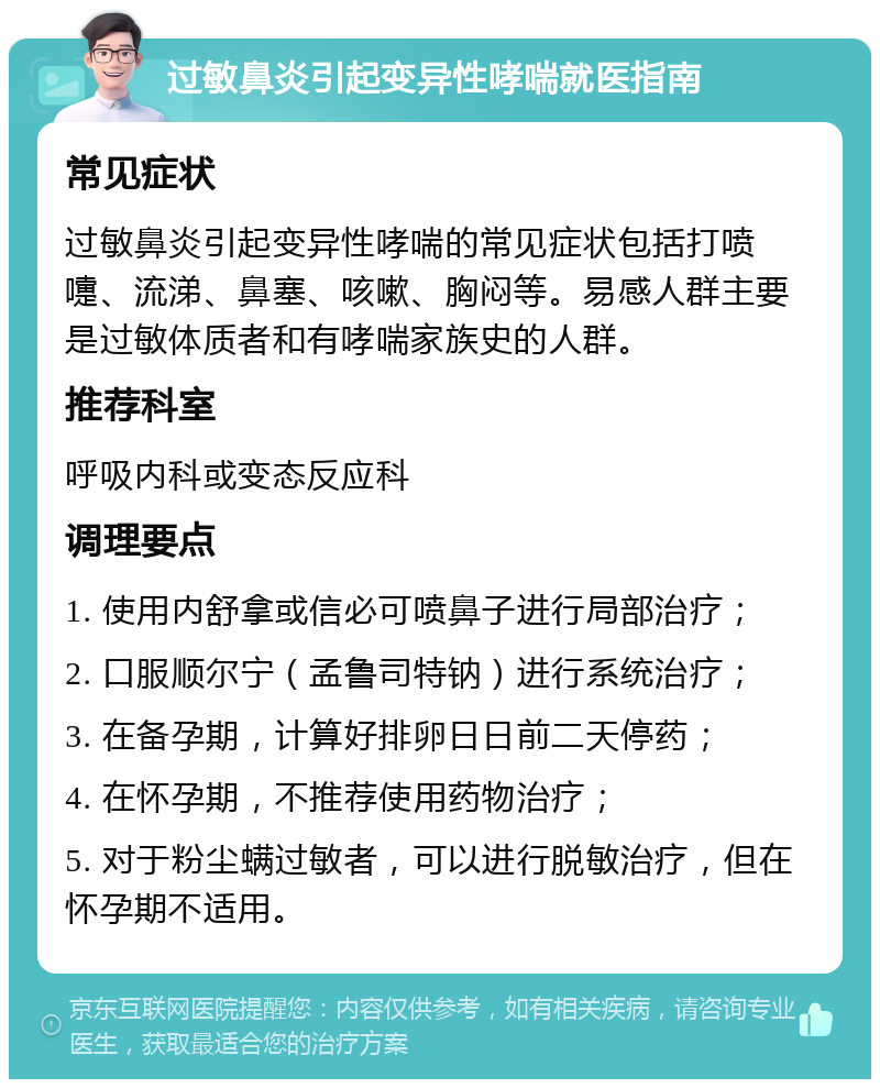 过敏鼻炎引起变异性哮喘就医指南 常见症状 过敏鼻炎引起变异性哮喘的常见症状包括打喷嚏、流涕、鼻塞、咳嗽、胸闷等。易感人群主要是过敏体质者和有哮喘家族史的人群。 推荐科室 呼吸内科或变态反应科 调理要点 1. 使用内舒拿或信必可喷鼻子进行局部治疗； 2. 口服顺尔宁（孟鲁司特钠）进行系统治疗； 3. 在备孕期，计算好排卵日日前二天停药； 4. 在怀孕期，不推荐使用药物治疗； 5. 对于粉尘螨过敏者，可以进行脱敏治疗，但在怀孕期不适用。