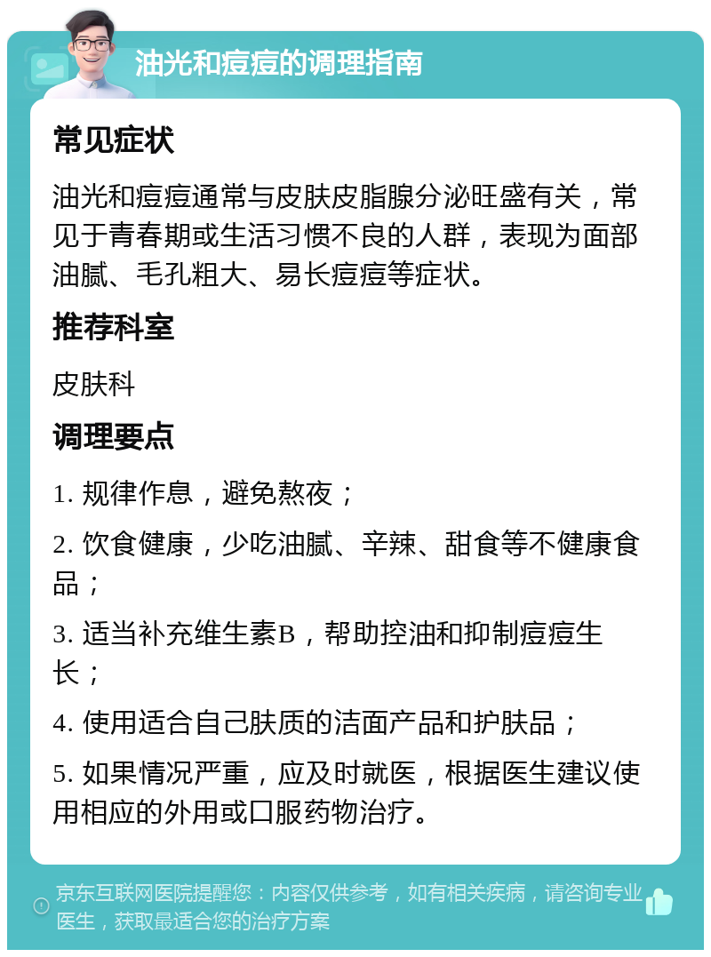 油光和痘痘的调理指南 常见症状 油光和痘痘通常与皮肤皮脂腺分泌旺盛有关，常见于青春期或生活习惯不良的人群，表现为面部油腻、毛孔粗大、易长痘痘等症状。 推荐科室 皮肤科 调理要点 1. 规律作息，避免熬夜； 2. 饮食健康，少吃油腻、辛辣、甜食等不健康食品； 3. 适当补充维生素B，帮助控油和抑制痘痘生长； 4. 使用适合自己肤质的洁面产品和护肤品； 5. 如果情况严重，应及时就医，根据医生建议使用相应的外用或口服药物治疗。