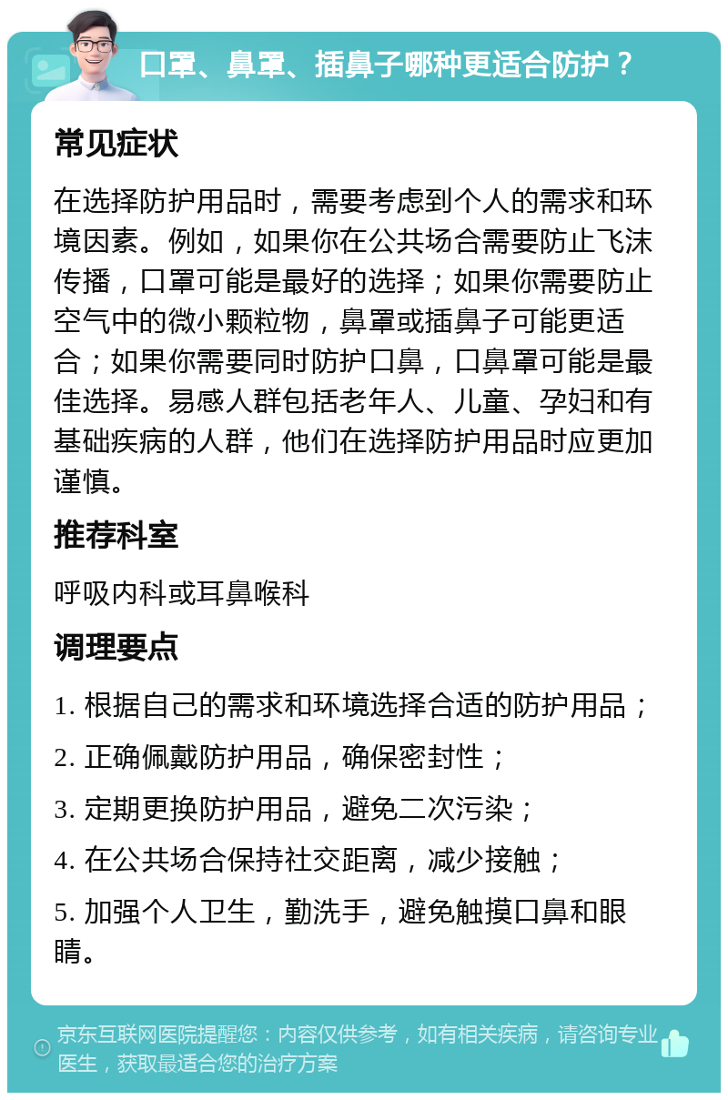 口罩、鼻罩、插鼻子哪种更适合防护？ 常见症状 在选择防护用品时，需要考虑到个人的需求和环境因素。例如，如果你在公共场合需要防止飞沫传播，口罩可能是最好的选择；如果你需要防止空气中的微小颗粒物，鼻罩或插鼻子可能更适合；如果你需要同时防护口鼻，口鼻罩可能是最佳选择。易感人群包括老年人、儿童、孕妇和有基础疾病的人群，他们在选择防护用品时应更加谨慎。 推荐科室 呼吸内科或耳鼻喉科 调理要点 1. 根据自己的需求和环境选择合适的防护用品； 2. 正确佩戴防护用品，确保密封性； 3. 定期更换防护用品，避免二次污染； 4. 在公共场合保持社交距离，减少接触； 5. 加强个人卫生，勤洗手，避免触摸口鼻和眼睛。