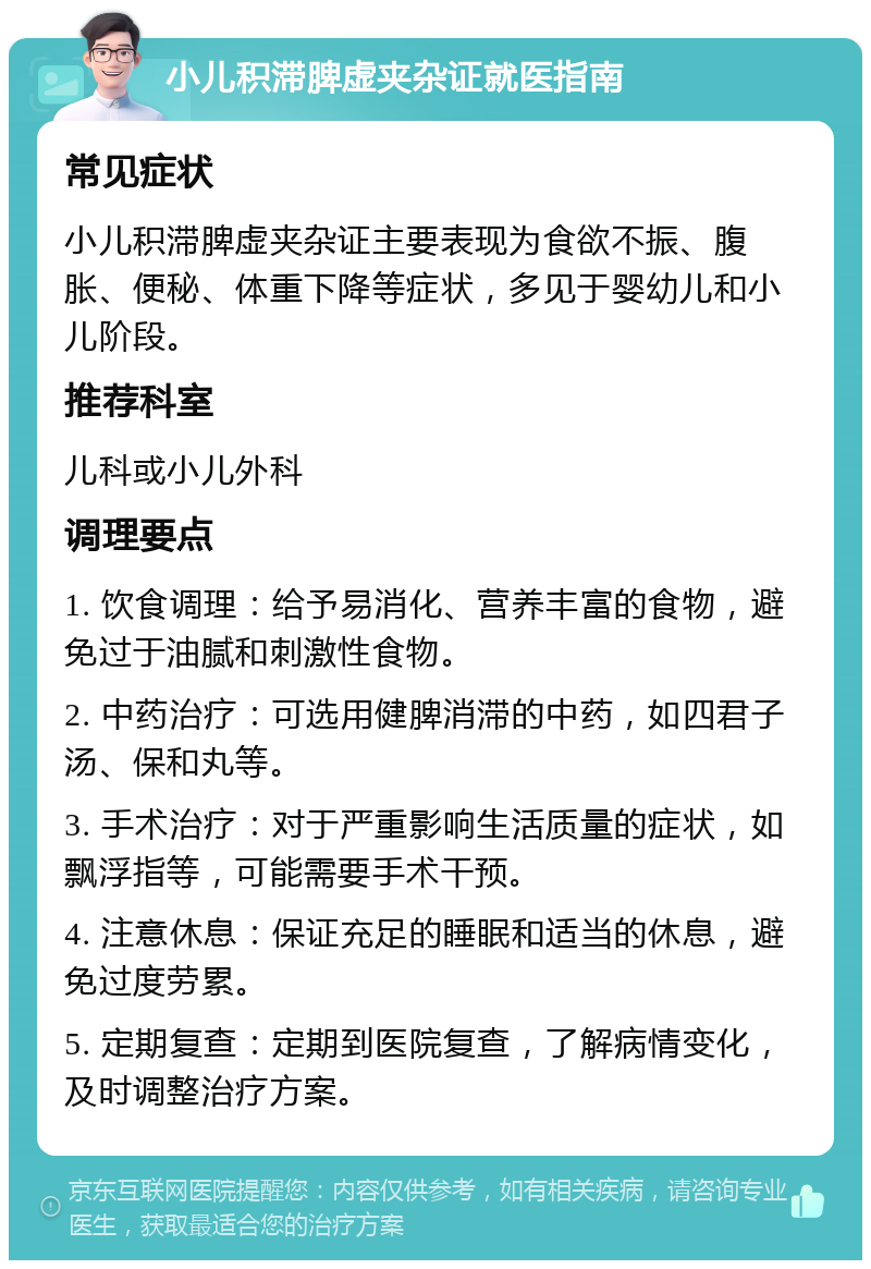 小儿积滞脾虚夹杂证就医指南 常见症状 小儿积滞脾虚夹杂证主要表现为食欲不振、腹胀、便秘、体重下降等症状，多见于婴幼儿和小儿阶段。 推荐科室 儿科或小儿外科 调理要点 1. 饮食调理：给予易消化、营养丰富的食物，避免过于油腻和刺激性食物。 2. 中药治疗：可选用健脾消滞的中药，如四君子汤、保和丸等。 3. 手术治疗：对于严重影响生活质量的症状，如飘浮指等，可能需要手术干预。 4. 注意休息：保证充足的睡眠和适当的休息，避免过度劳累。 5. 定期复查：定期到医院复查，了解病情变化，及时调整治疗方案。