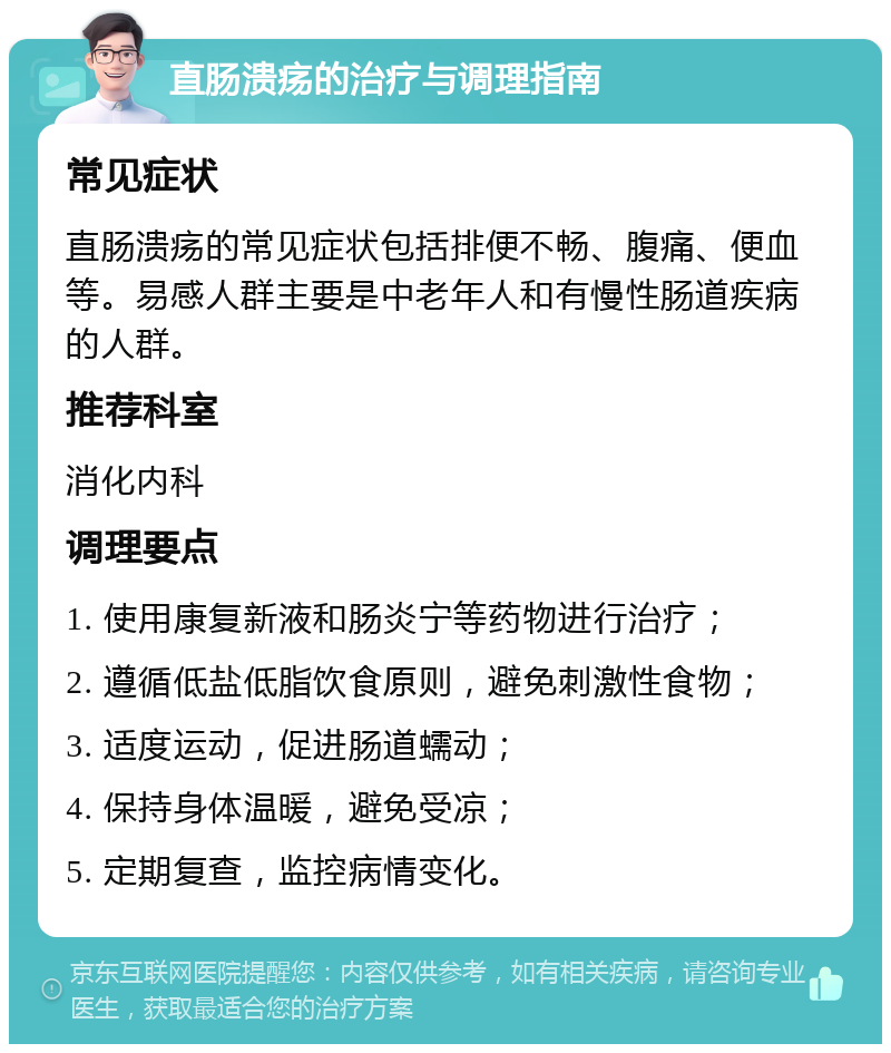 直肠溃疡的治疗与调理指南 常见症状 直肠溃疡的常见症状包括排便不畅、腹痛、便血等。易感人群主要是中老年人和有慢性肠道疾病的人群。 推荐科室 消化内科 调理要点 1. 使用康复新液和肠炎宁等药物进行治疗； 2. 遵循低盐低脂饮食原则，避免刺激性食物； 3. 适度运动，促进肠道蠕动； 4. 保持身体温暖，避免受凉； 5. 定期复查，监控病情变化。