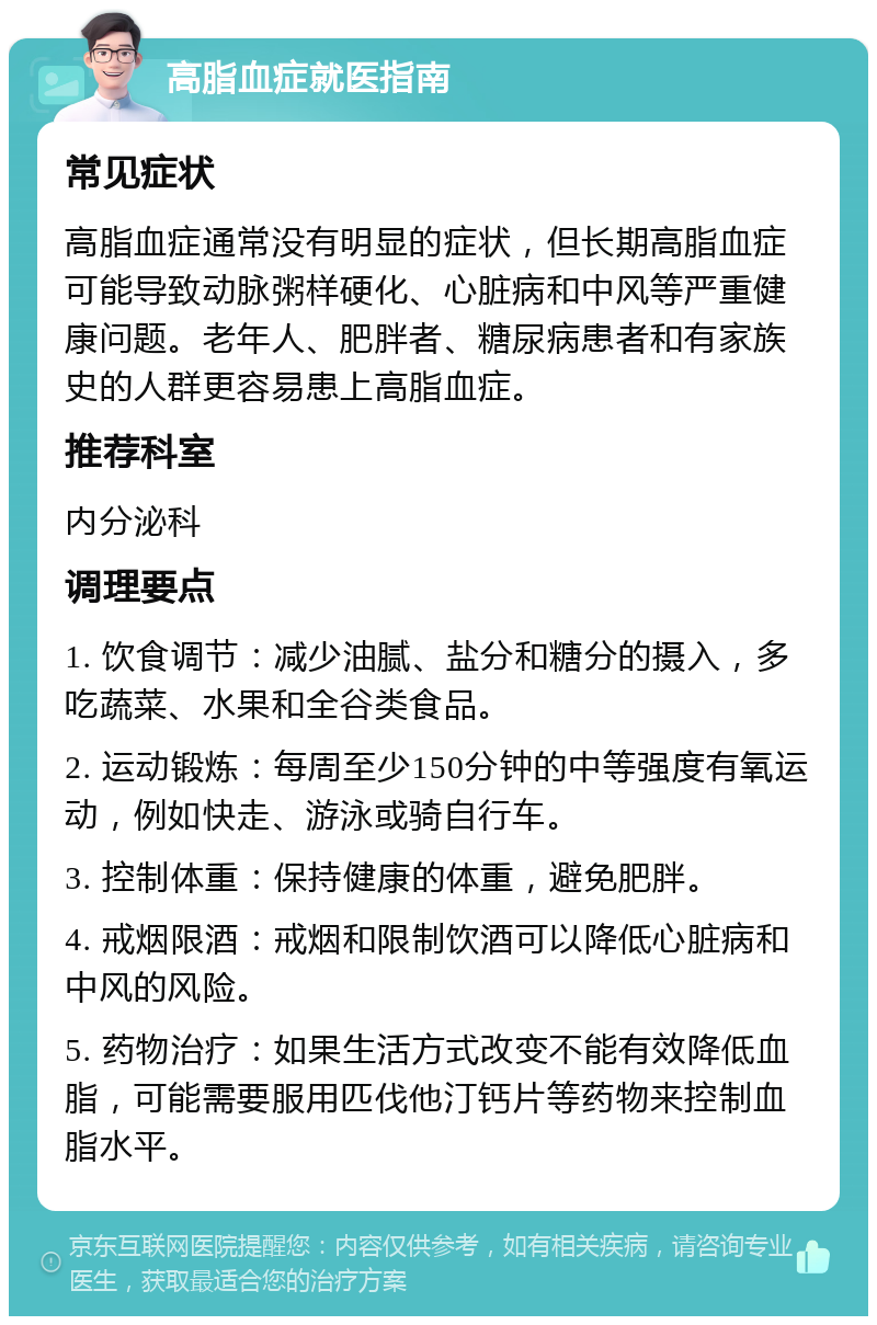 高脂血症就医指南 常见症状 高脂血症通常没有明显的症状，但长期高脂血症可能导致动脉粥样硬化、心脏病和中风等严重健康问题。老年人、肥胖者、糖尿病患者和有家族史的人群更容易患上高脂血症。 推荐科室 内分泌科 调理要点 1. 饮食调节：减少油腻、盐分和糖分的摄入，多吃蔬菜、水果和全谷类食品。 2. 运动锻炼：每周至少150分钟的中等强度有氧运动，例如快走、游泳或骑自行车。 3. 控制体重：保持健康的体重，避免肥胖。 4. 戒烟限酒：戒烟和限制饮酒可以降低心脏病和中风的风险。 5. 药物治疗：如果生活方式改变不能有效降低血脂，可能需要服用匹伐他汀钙片等药物来控制血脂水平。