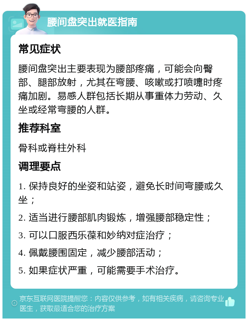 腰间盘突出就医指南 常见症状 腰间盘突出主要表现为腰部疼痛，可能会向臀部、腿部放射，尤其在弯腰、咳嗽或打喷嚏时疼痛加剧。易感人群包括长期从事重体力劳动、久坐或经常弯腰的人群。 推荐科室 骨科或脊柱外科 调理要点 1. 保持良好的坐姿和站姿，避免长时间弯腰或久坐； 2. 适当进行腰部肌肉锻炼，增强腰部稳定性； 3. 可以口服西乐葆和妙纳对症治疗； 4. 佩戴腰围固定，减少腰部活动； 5. 如果症状严重，可能需要手术治疗。