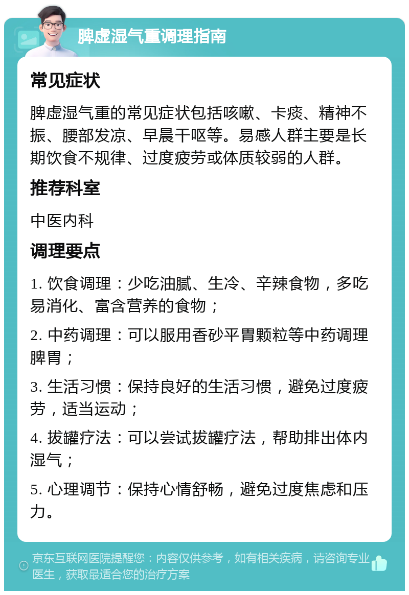 脾虚湿气重调理指南 常见症状 脾虚湿气重的常见症状包括咳嗽、卡痰、精神不振、腰部发凉、早晨干呕等。易感人群主要是长期饮食不规律、过度疲劳或体质较弱的人群。 推荐科室 中医内科 调理要点 1. 饮食调理：少吃油腻、生冷、辛辣食物，多吃易消化、富含营养的食物； 2. 中药调理：可以服用香砂平胃颗粒等中药调理脾胃； 3. 生活习惯：保持良好的生活习惯，避免过度疲劳，适当运动； 4. 拔罐疗法：可以尝试拔罐疗法，帮助排出体内湿气； 5. 心理调节：保持心情舒畅，避免过度焦虑和压力。