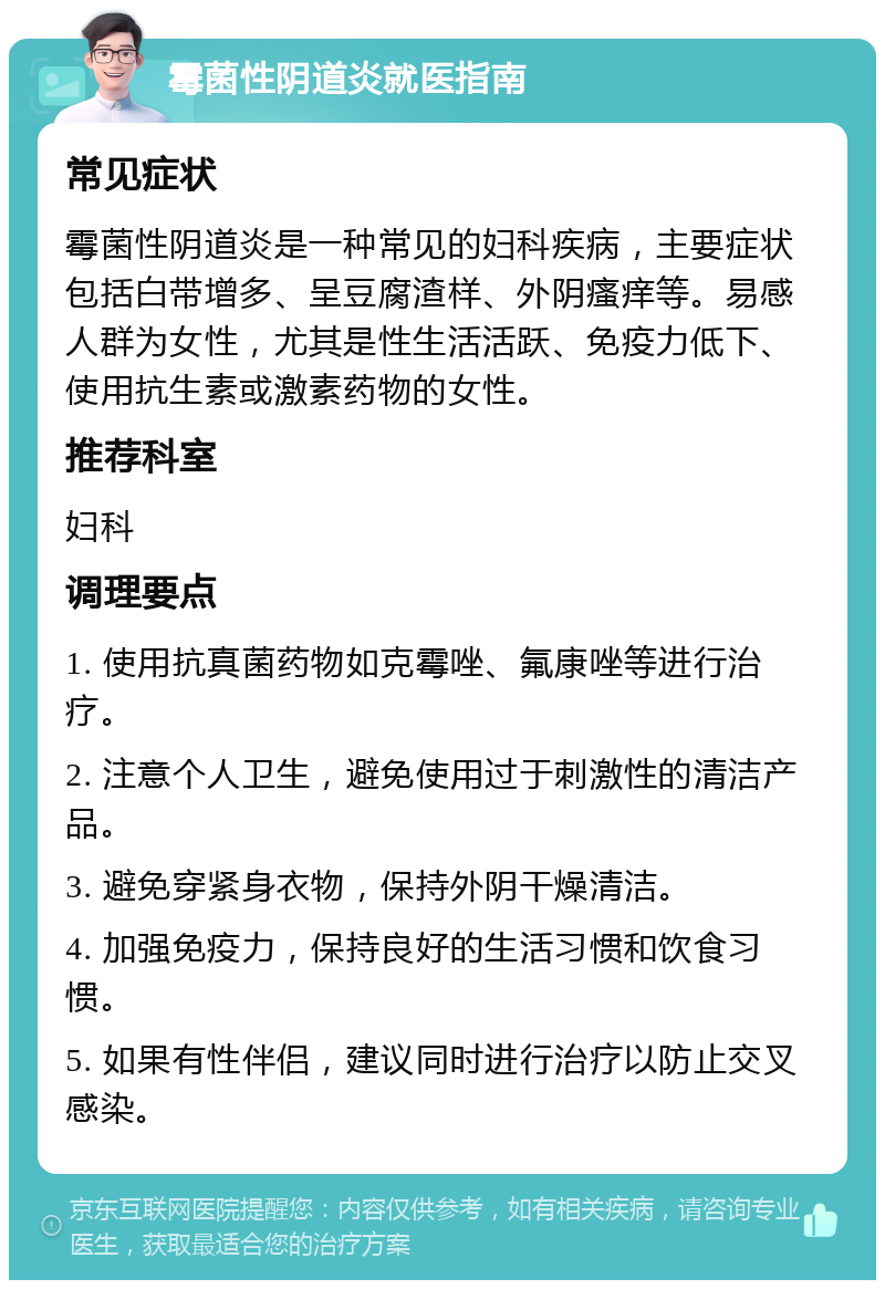 霉菌性阴道炎就医指南 常见症状 霉菌性阴道炎是一种常见的妇科疾病，主要症状包括白带增多、呈豆腐渣样、外阴瘙痒等。易感人群为女性，尤其是性生活活跃、免疫力低下、使用抗生素或激素药物的女性。 推荐科室 妇科 调理要点 1. 使用抗真菌药物如克霉唑、氟康唑等进行治疗。 2. 注意个人卫生，避免使用过于刺激性的清洁产品。 3. 避免穿紧身衣物，保持外阴干燥清洁。 4. 加强免疫力，保持良好的生活习惯和饮食习惯。 5. 如果有性伴侣，建议同时进行治疗以防止交叉感染。