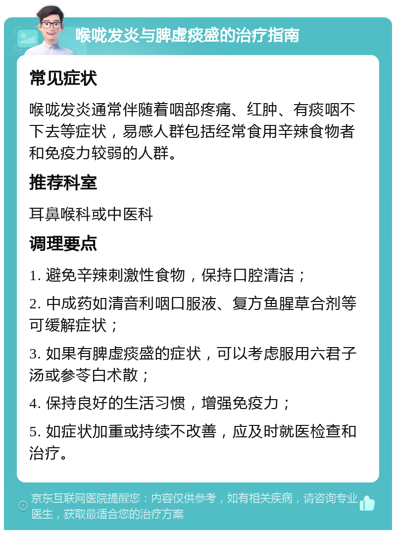 喉咙发炎与脾虚痰盛的治疗指南 常见症状 喉咙发炎通常伴随着咽部疼痛、红肿、有痰咽不下去等症状，易感人群包括经常食用辛辣食物者和免疫力较弱的人群。 推荐科室 耳鼻喉科或中医科 调理要点 1. 避免辛辣刺激性食物，保持口腔清洁； 2. 中成药如清音利咽口服液、复方鱼腥草合剂等可缓解症状； 3. 如果有脾虚痰盛的症状，可以考虑服用六君子汤或参苓白术散； 4. 保持良好的生活习惯，增强免疫力； 5. 如症状加重或持续不改善，应及时就医检查和治疗。