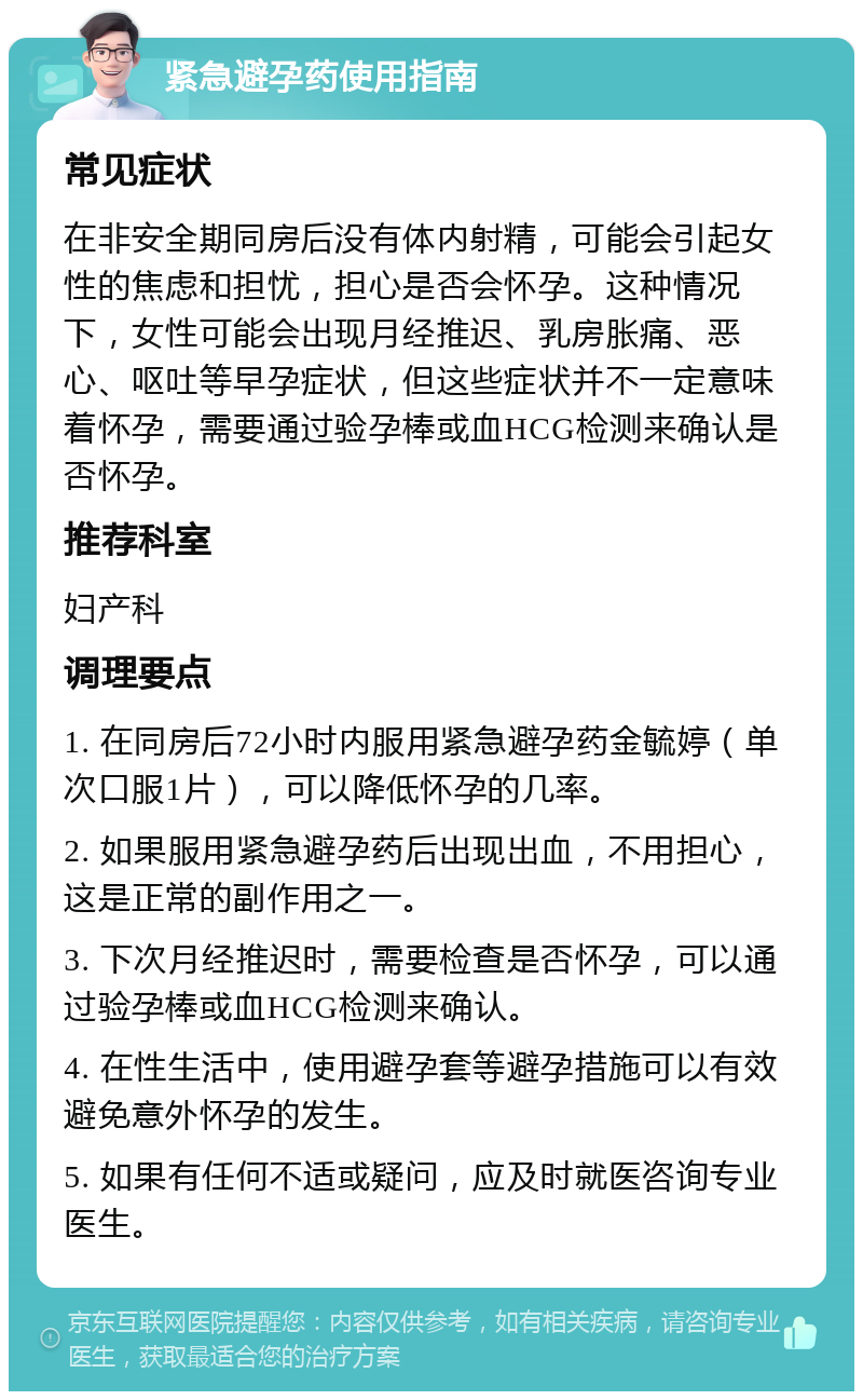 紧急避孕药使用指南 常见症状 在非安全期同房后没有体内射精，可能会引起女性的焦虑和担忧，担心是否会怀孕。这种情况下，女性可能会出现月经推迟、乳房胀痛、恶心、呕吐等早孕症状，但这些症状并不一定意味着怀孕，需要通过验孕棒或血HCG检测来确认是否怀孕。 推荐科室 妇产科 调理要点 1. 在同房后72小时内服用紧急避孕药金毓婷（单次口服1片），可以降低怀孕的几率。 2. 如果服用紧急避孕药后出现出血，不用担心，这是正常的副作用之一。 3. 下次月经推迟时，需要检查是否怀孕，可以通过验孕棒或血HCG检测来确认。 4. 在性生活中，使用避孕套等避孕措施可以有效避免意外怀孕的发生。 5. 如果有任何不适或疑问，应及时就医咨询专业医生。