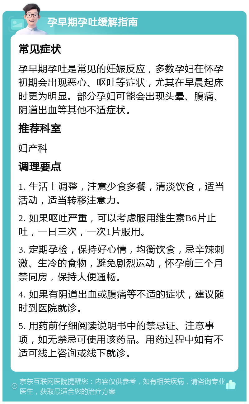 孕早期孕吐缓解指南 常见症状 孕早期孕吐是常见的妊娠反应，多数孕妇在怀孕初期会出现恶心、呕吐等症状，尤其在早晨起床时更为明显。部分孕妇可能会出现头晕、腹痛、阴道出血等其他不适症状。 推荐科室 妇产科 调理要点 1. 生活上调整，注意少食多餐，清淡饮食，适当活动，适当转移注意力。 2. 如果呕吐严重，可以考虑服用维生素B6片止吐，一日三次，一次1片服用。 3. 定期孕检，保持好心情，均衡饮食，忌辛辣刺激、生冷的食物，避免剧烈运动，怀孕前三个月禁同房，保持大便通畅。 4. 如果有阴道出血或腹痛等不适的症状，建议随时到医院就诊。 5. 用药前仔细阅读说明书中的禁忌证、注意事项，如无禁忌可使用该药品。用药过程中如有不适可线上咨询或线下就诊。