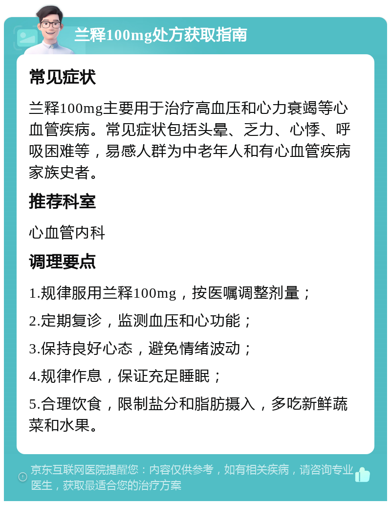 兰释100mg处方获取指南 常见症状 兰释100mg主要用于治疗高血压和心力衰竭等心血管疾病。常见症状包括头晕、乏力、心悸、呼吸困难等，易感人群为中老年人和有心血管疾病家族史者。 推荐科室 心血管内科 调理要点 1.规律服用兰释100mg，按医嘱调整剂量； 2.定期复诊，监测血压和心功能； 3.保持良好心态，避免情绪波动； 4.规律作息，保证充足睡眠； 5.合理饮食，限制盐分和脂肪摄入，多吃新鲜蔬菜和水果。