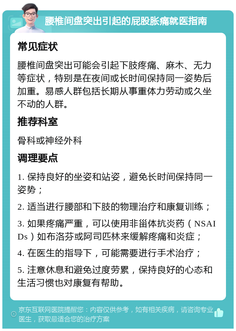 腰椎间盘突出引起的屁股胀痛就医指南 常见症状 腰椎间盘突出可能会引起下肢疼痛、麻木、无力等症状，特别是在夜间或长时间保持同一姿势后加重。易感人群包括长期从事重体力劳动或久坐不动的人群。 推荐科室 骨科或神经外科 调理要点 1. 保持良好的坐姿和站姿，避免长时间保持同一姿势； 2. 适当进行腰部和下肢的物理治疗和康复训练； 3. 如果疼痛严重，可以使用非甾体抗炎药（NSAIDs）如布洛芬或阿司匹林来缓解疼痛和炎症； 4. 在医生的指导下，可能需要进行手术治疗； 5. 注意休息和避免过度劳累，保持良好的心态和生活习惯也对康复有帮助。