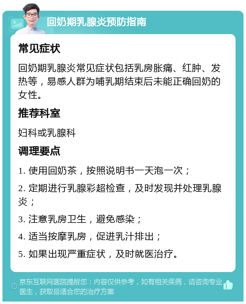 回奶期乳腺炎预防指南 常见症状 回奶期乳腺炎常见症状包括乳房胀痛、红肿、发热等，易感人群为哺乳期结束后未能正确回奶的女性。 推荐科室 妇科或乳腺科 调理要点 1. 使用回奶茶，按照说明书一天泡一次； 2. 定期进行乳腺彩超检查，及时发现并处理乳腺炎； 3. 注意乳房卫生，避免感染； 4. 适当按摩乳房，促进乳汁排出； 5. 如果出现严重症状，及时就医治疗。