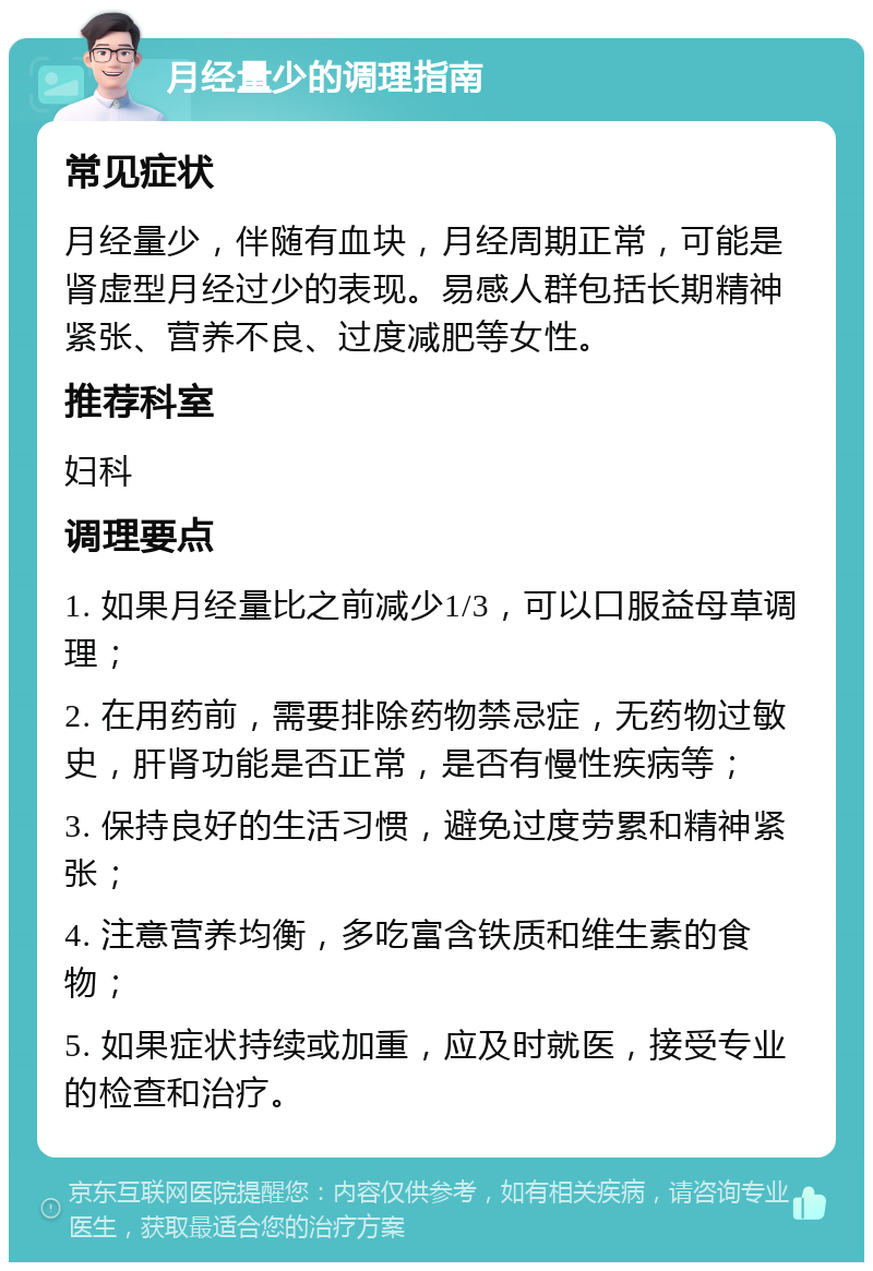 月经量少的调理指南 常见症状 月经量少，伴随有血块，月经周期正常，可能是肾虚型月经过少的表现。易感人群包括长期精神紧张、营养不良、过度减肥等女性。 推荐科室 妇科 调理要点 1. 如果月经量比之前减少1/3，可以口服益母草调理； 2. 在用药前，需要排除药物禁忌症，无药物过敏史，肝肾功能是否正常，是否有慢性疾病等； 3. 保持良好的生活习惯，避免过度劳累和精神紧张； 4. 注意营养均衡，多吃富含铁质和维生素的食物； 5. 如果症状持续或加重，应及时就医，接受专业的检查和治疗。