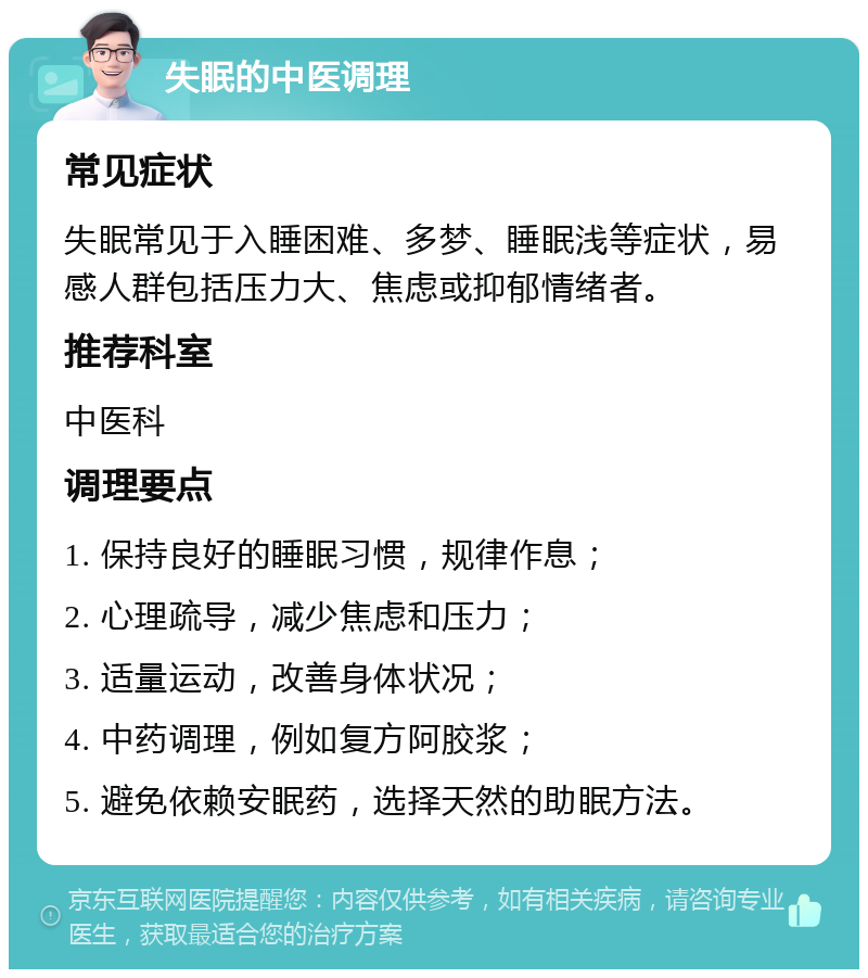 失眠的中医调理 常见症状 失眠常见于入睡困难、多梦、睡眠浅等症状，易感人群包括压力大、焦虑或抑郁情绪者。 推荐科室 中医科 调理要点 1. 保持良好的睡眠习惯，规律作息； 2. 心理疏导，减少焦虑和压力； 3. 适量运动，改善身体状况； 4. 中药调理，例如复方阿胶浆； 5. 避免依赖安眠药，选择天然的助眠方法。