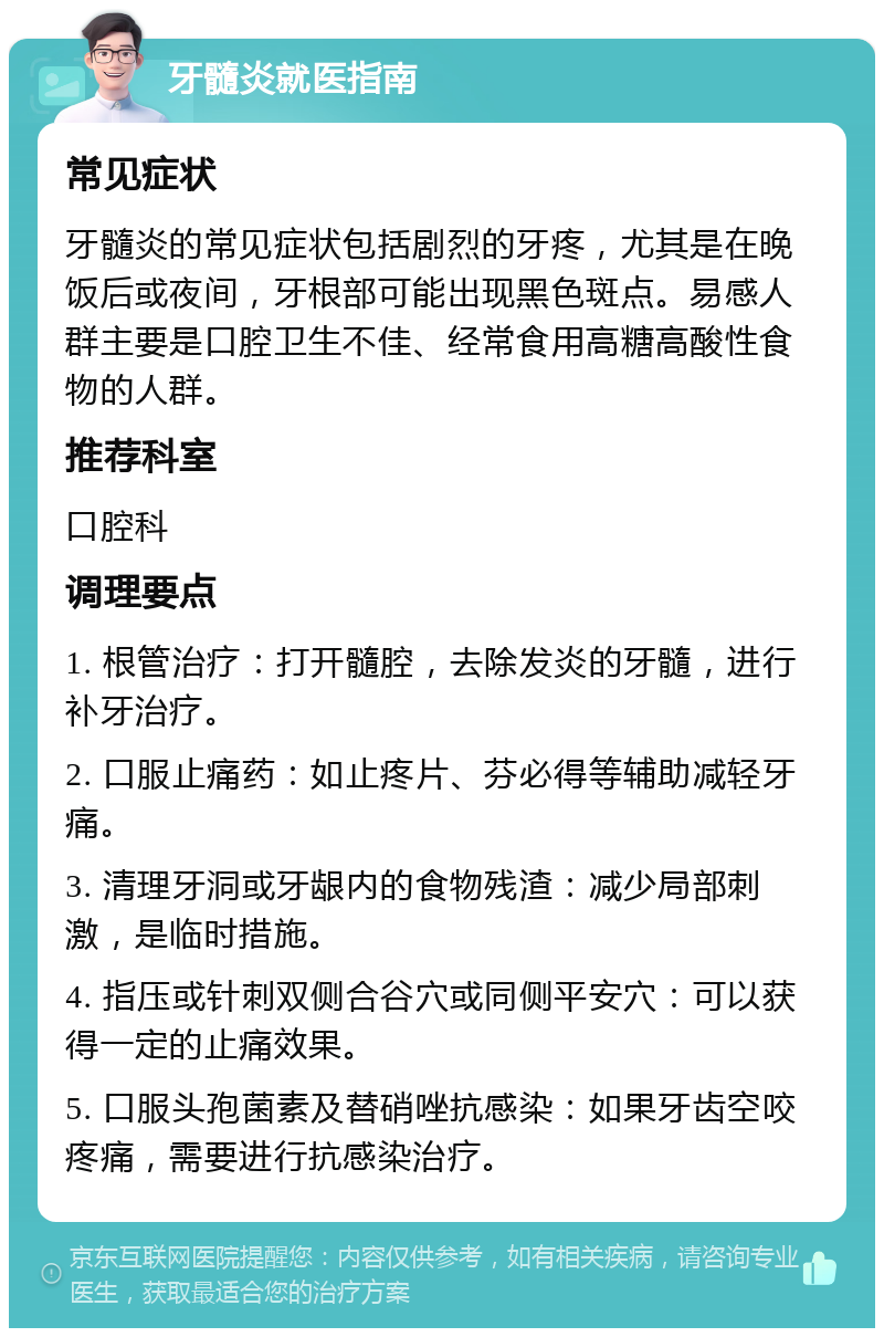 牙髓炎就医指南 常见症状 牙髓炎的常见症状包括剧烈的牙疼，尤其是在晚饭后或夜间，牙根部可能出现黑色斑点。易感人群主要是口腔卫生不佳、经常食用高糖高酸性食物的人群。 推荐科室 口腔科 调理要点 1. 根管治疗：打开髓腔，去除发炎的牙髓，进行补牙治疗。 2. 口服止痛药：如止疼片、芬必得等辅助减轻牙痛。 3. 清理牙洞或牙龈内的食物残渣：减少局部刺激，是临时措施。 4. 指压或针刺双侧合谷穴或同侧平安穴：可以获得一定的止痛效果。 5. 口服头孢菌素及替硝唑抗感染：如果牙齿空咬疼痛，需要进行抗感染治疗。